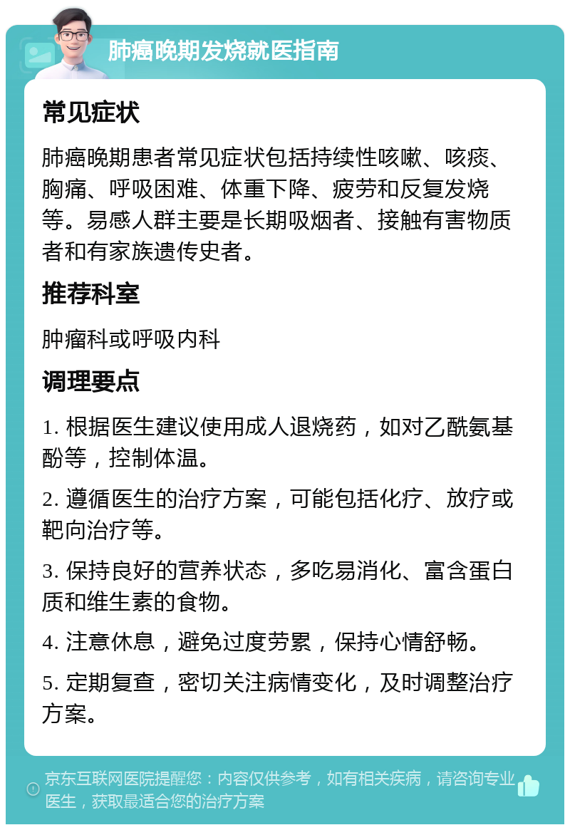 肺癌晚期发烧就医指南 常见症状 肺癌晚期患者常见症状包括持续性咳嗽、咳痰、胸痛、呼吸困难、体重下降、疲劳和反复发烧等。易感人群主要是长期吸烟者、接触有害物质者和有家族遗传史者。 推荐科室 肿瘤科或呼吸内科 调理要点 1. 根据医生建议使用成人退烧药，如对乙酰氨基酚等，控制体温。 2. 遵循医生的治疗方案，可能包括化疗、放疗或靶向治疗等。 3. 保持良好的营养状态，多吃易消化、富含蛋白质和维生素的食物。 4. 注意休息，避免过度劳累，保持心情舒畅。 5. 定期复查，密切关注病情变化，及时调整治疗方案。