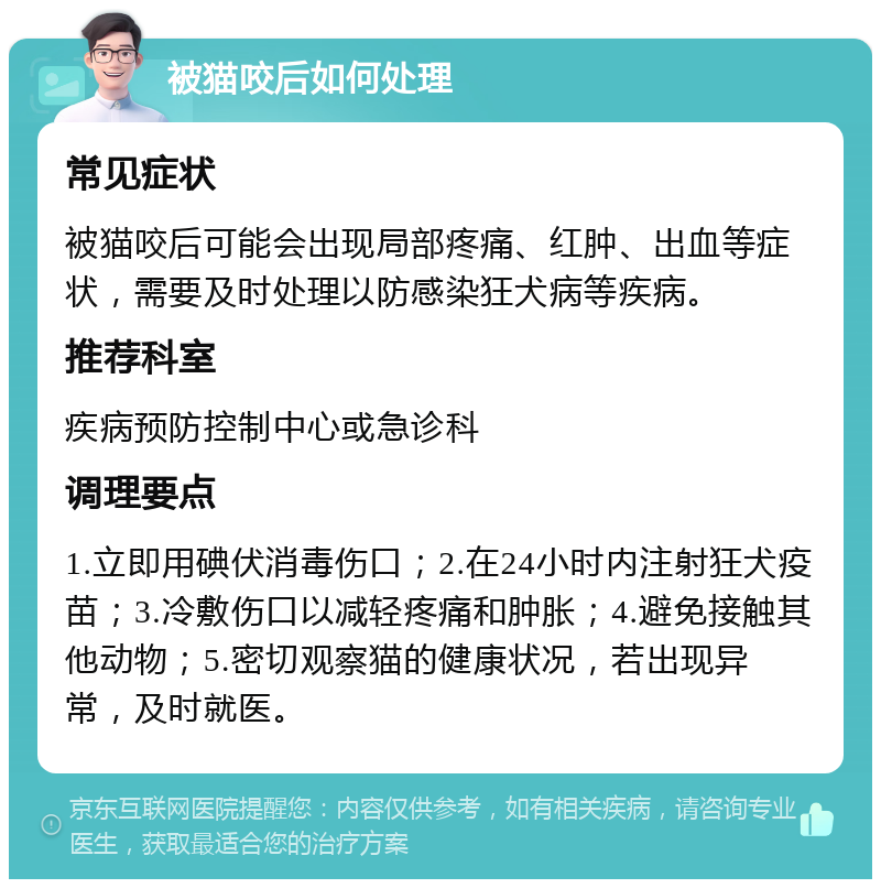 被猫咬后如何处理 常见症状 被猫咬后可能会出现局部疼痛、红肿、出血等症状，需要及时处理以防感染狂犬病等疾病。 推荐科室 疾病预防控制中心或急诊科 调理要点 1.立即用碘伏消毒伤口；2.在24小时内注射狂犬疫苗；3.冷敷伤口以减轻疼痛和肿胀；4.避免接触其他动物；5.密切观察猫的健康状况，若出现异常，及时就医。