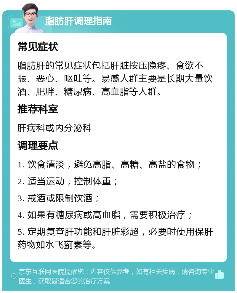 脂肪肝调理指南 常见症状 脂肪肝的常见症状包括肝脏按压隐疼、食欲不振、恶心、呕吐等。易感人群主要是长期大量饮酒、肥胖、糖尿病、高血脂等人群。 推荐科室 肝病科或内分泌科 调理要点 1. 饮食清淡，避免高脂、高糖、高盐的食物； 2. 适当运动，控制体重； 3. 戒酒或限制饮酒； 4. 如果有糖尿病或高血脂，需要积极治疗； 5. 定期复查肝功能和肝脏彩超，必要时使用保肝药物如水飞蓟素等。