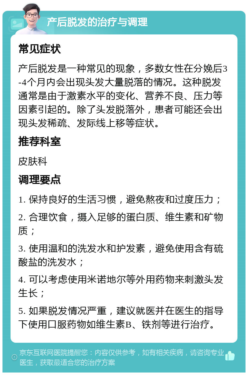 产后脱发的治疗与调理 常见症状 产后脱发是一种常见的现象，多数女性在分娩后3-4个月内会出现头发大量脱落的情况。这种脱发通常是由于激素水平的变化、营养不良、压力等因素引起的。除了头发脱落外，患者可能还会出现头发稀疏、发际线上移等症状。 推荐科室 皮肤科 调理要点 1. 保持良好的生活习惯，避免熬夜和过度压力； 2. 合理饮食，摄入足够的蛋白质、维生素和矿物质； 3. 使用温和的洗发水和护发素，避免使用含有硫酸盐的洗发水； 4. 可以考虑使用米诺地尔等外用药物来刺激头发生长； 5. 如果脱发情况严重，建议就医并在医生的指导下使用口服药物如维生素B、铁剂等进行治疗。