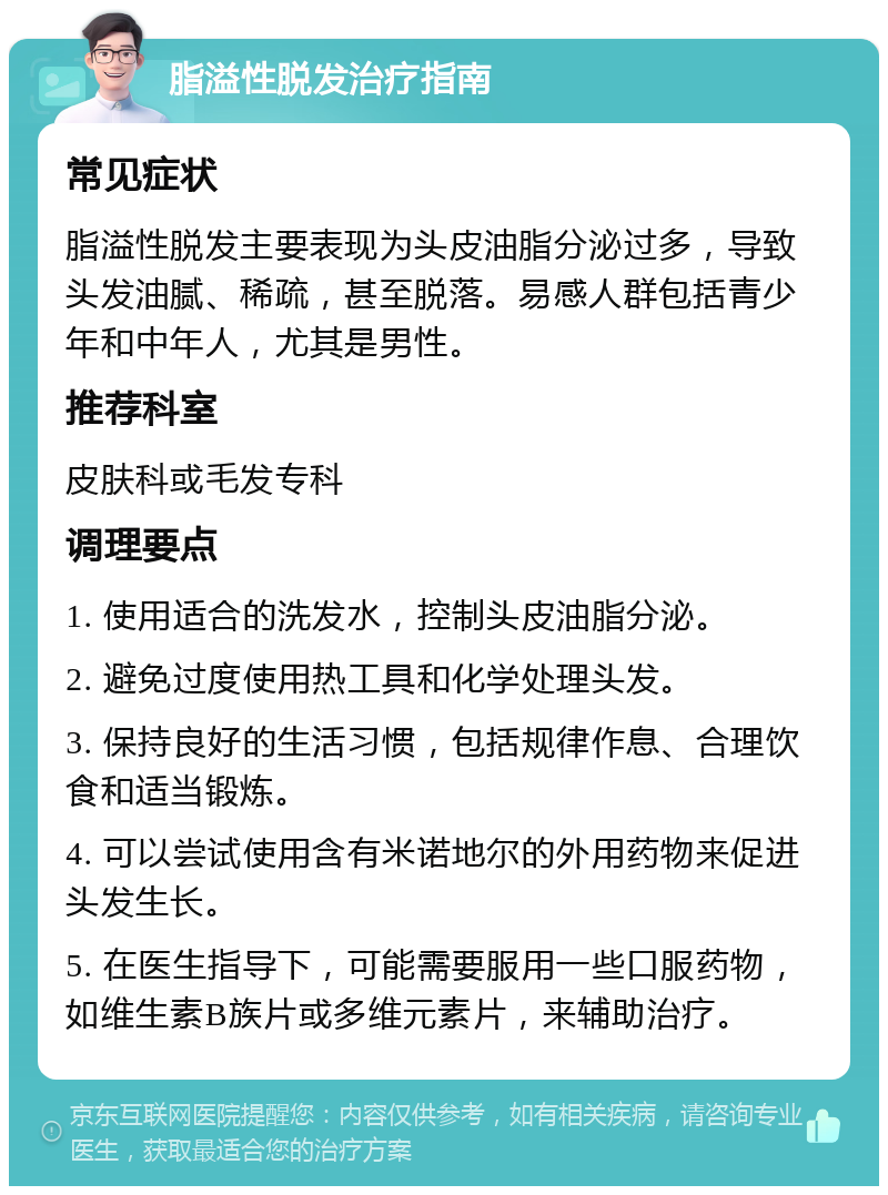 脂溢性脱发治疗指南 常见症状 脂溢性脱发主要表现为头皮油脂分泌过多，导致头发油腻、稀疏，甚至脱落。易感人群包括青少年和中年人，尤其是男性。 推荐科室 皮肤科或毛发专科 调理要点 1. 使用适合的洗发水，控制头皮油脂分泌。 2. 避免过度使用热工具和化学处理头发。 3. 保持良好的生活习惯，包括规律作息、合理饮食和适当锻炼。 4. 可以尝试使用含有米诺地尔的外用药物来促进头发生长。 5. 在医生指导下，可能需要服用一些口服药物，如维生素B族片或多维元素片，来辅助治疗。