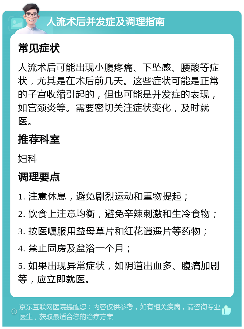 人流术后并发症及调理指南 常见症状 人流术后可能出现小腹疼痛、下坠感、腰酸等症状，尤其是在术后前几天。这些症状可能是正常的子宫收缩引起的，但也可能是并发症的表现，如宫颈炎等。需要密切关注症状变化，及时就医。 推荐科室 妇科 调理要点 1. 注意休息，避免剧烈运动和重物提起； 2. 饮食上注意均衡，避免辛辣刺激和生冷食物； 3. 按医嘱服用益母草片和红花逍遥片等药物； 4. 禁止同房及盆浴一个月； 5. 如果出现异常症状，如阴道出血多、腹痛加剧等，应立即就医。