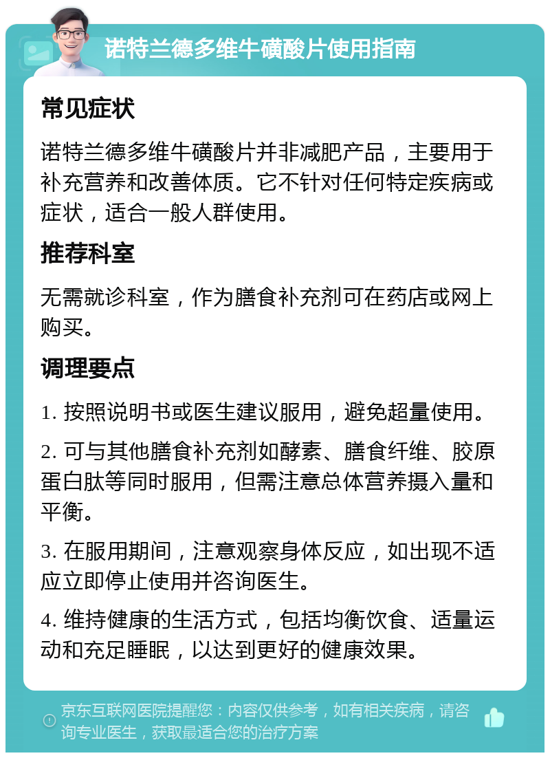 诺特兰德多维牛磺酸片使用指南 常见症状 诺特兰德多维牛磺酸片并非减肥产品，主要用于补充营养和改善体质。它不针对任何特定疾病或症状，适合一般人群使用。 推荐科室 无需就诊科室，作为膳食补充剂可在药店或网上购买。 调理要点 1. 按照说明书或医生建议服用，避免超量使用。 2. 可与其他膳食补充剂如酵素、膳食纤维、胶原蛋白肽等同时服用，但需注意总体营养摄入量和平衡。 3. 在服用期间，注意观察身体反应，如出现不适应立即停止使用并咨询医生。 4. 维持健康的生活方式，包括均衡饮食、适量运动和充足睡眠，以达到更好的健康效果。