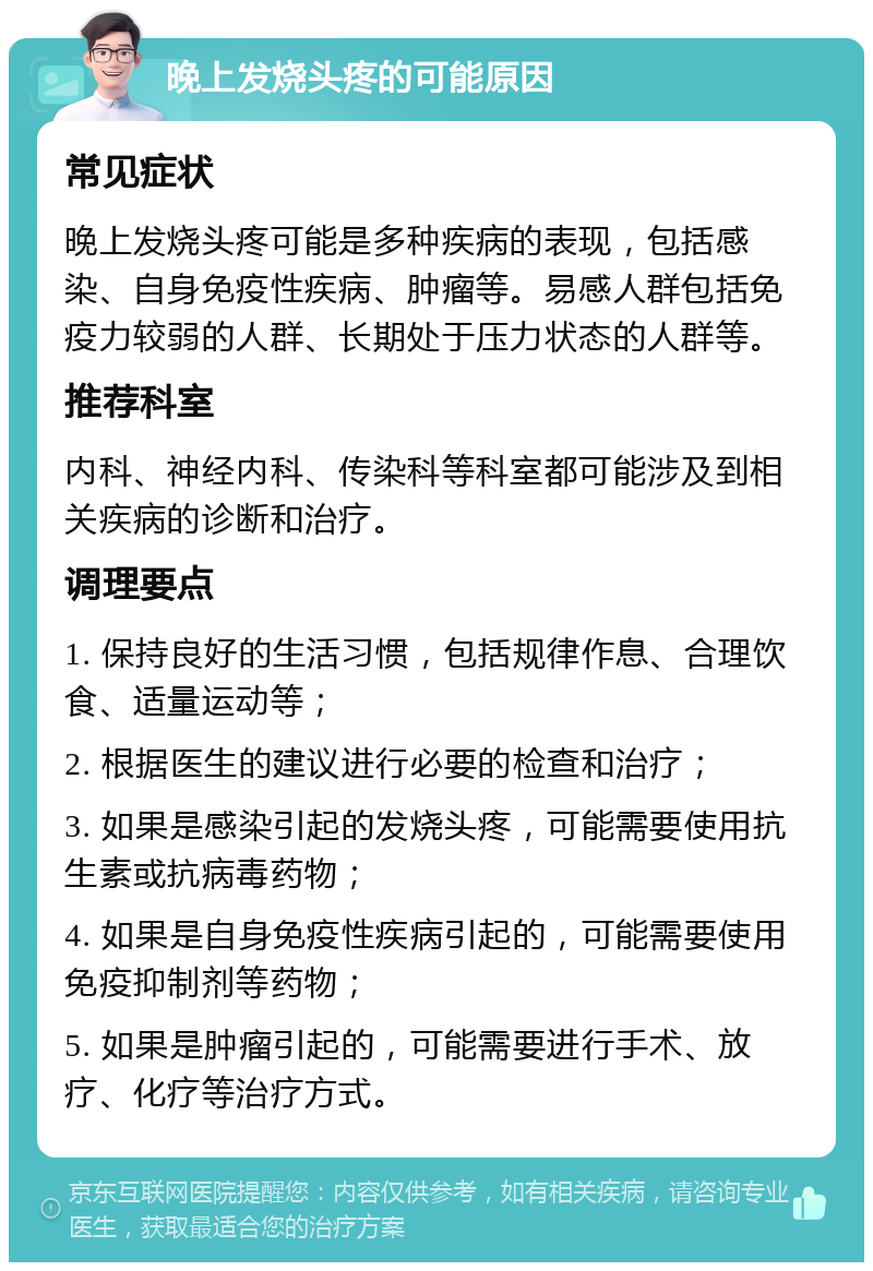 晚上发烧头疼的可能原因 常见症状 晚上发烧头疼可能是多种疾病的表现，包括感染、自身免疫性疾病、肿瘤等。易感人群包括免疫力较弱的人群、长期处于压力状态的人群等。 推荐科室 内科、神经内科、传染科等科室都可能涉及到相关疾病的诊断和治疗。 调理要点 1. 保持良好的生活习惯，包括规律作息、合理饮食、适量运动等； 2. 根据医生的建议进行必要的检查和治疗； 3. 如果是感染引起的发烧头疼，可能需要使用抗生素或抗病毒药物； 4. 如果是自身免疫性疾病引起的，可能需要使用免疫抑制剂等药物； 5. 如果是肿瘤引起的，可能需要进行手术、放疗、化疗等治疗方式。