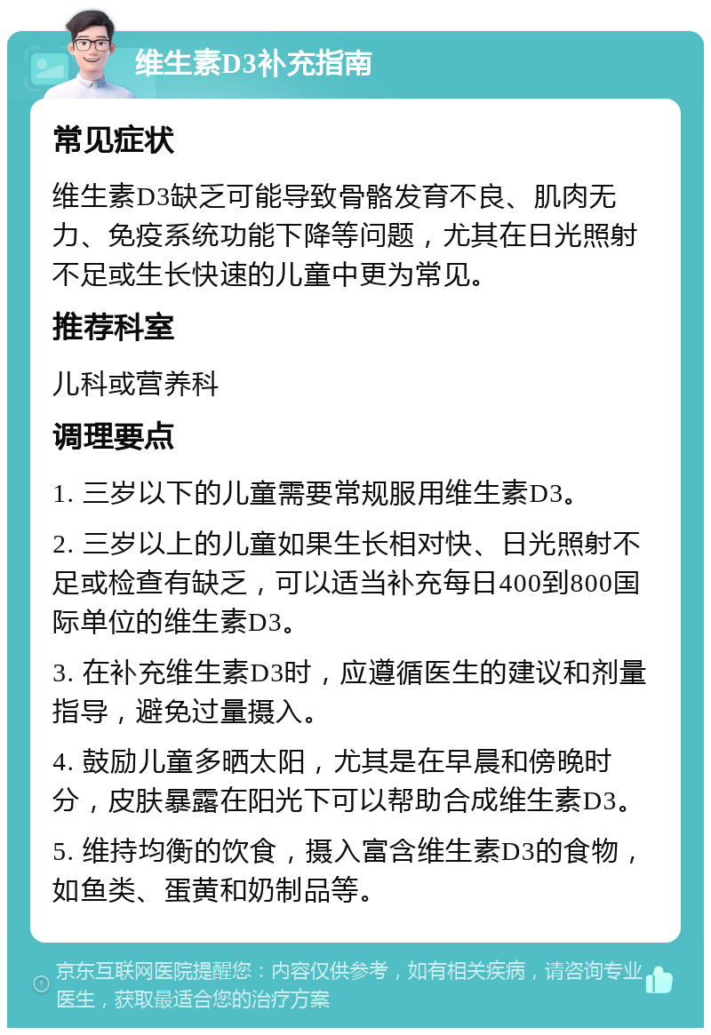 维生素D3补充指南 常见症状 维生素D3缺乏可能导致骨骼发育不良、肌肉无力、免疫系统功能下降等问题，尤其在日光照射不足或生长快速的儿童中更为常见。 推荐科室 儿科或营养科 调理要点 1. 三岁以下的儿童需要常规服用维生素D3。 2. 三岁以上的儿童如果生长相对快、日光照射不足或检查有缺乏，可以适当补充每日400到800国际单位的维生素D3。 3. 在补充维生素D3时，应遵循医生的建议和剂量指导，避免过量摄入。 4. 鼓励儿童多晒太阳，尤其是在早晨和傍晚时分，皮肤暴露在阳光下可以帮助合成维生素D3。 5. 维持均衡的饮食，摄入富含维生素D3的食物，如鱼类、蛋黄和奶制品等。