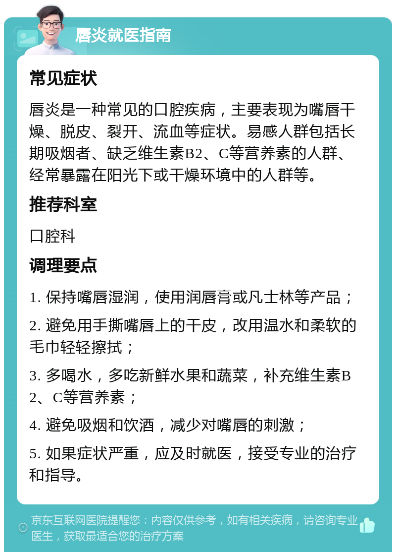 唇炎就医指南 常见症状 唇炎是一种常见的口腔疾病，主要表现为嘴唇干燥、脱皮、裂开、流血等症状。易感人群包括长期吸烟者、缺乏维生素B2、C等营养素的人群、经常暴露在阳光下或干燥环境中的人群等。 推荐科室 口腔科 调理要点 1. 保持嘴唇湿润，使用润唇膏或凡士林等产品； 2. 避免用手撕嘴唇上的干皮，改用温水和柔软的毛巾轻轻擦拭； 3. 多喝水，多吃新鲜水果和蔬菜，补充维生素B2、C等营养素； 4. 避免吸烟和饮酒，减少对嘴唇的刺激； 5. 如果症状严重，应及时就医，接受专业的治疗和指导。