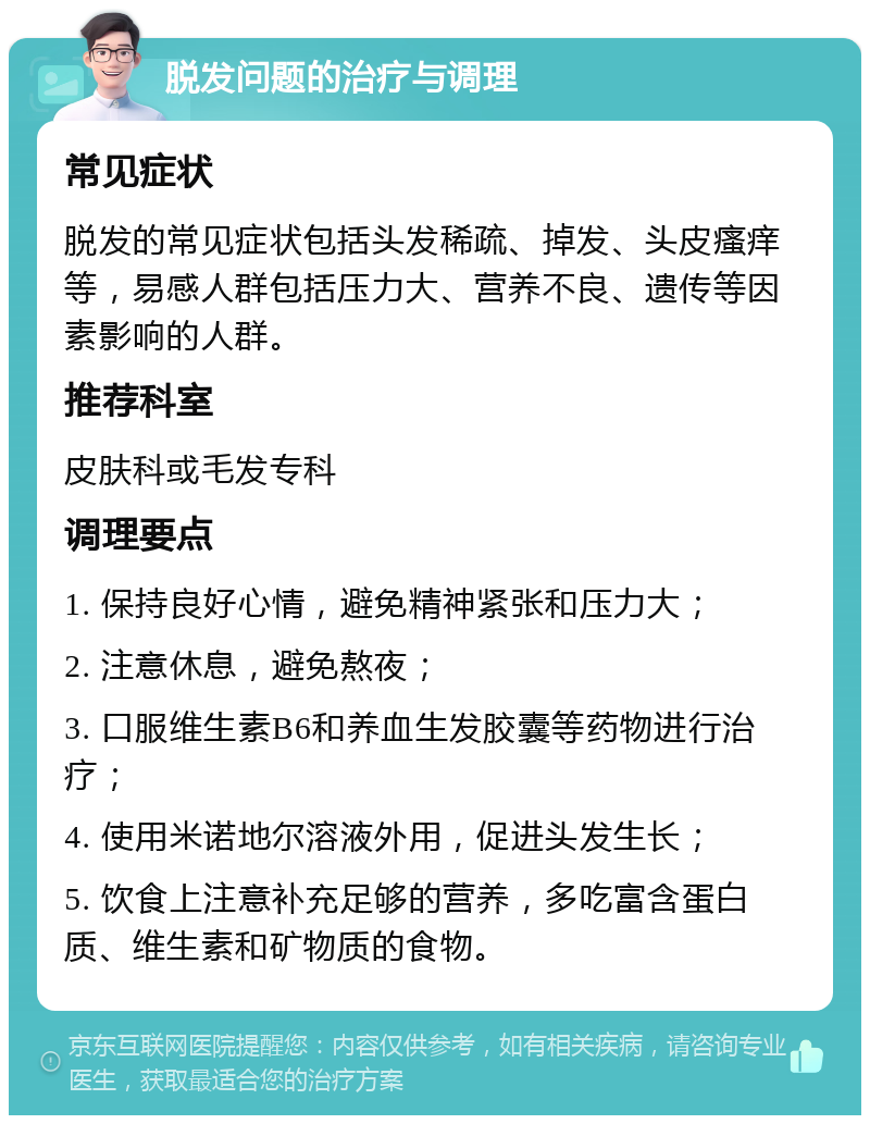 脱发问题的治疗与调理 常见症状 脱发的常见症状包括头发稀疏、掉发、头皮瘙痒等，易感人群包括压力大、营养不良、遗传等因素影响的人群。 推荐科室 皮肤科或毛发专科 调理要点 1. 保持良好心情，避免精神紧张和压力大； 2. 注意休息，避免熬夜； 3. 口服维生素B6和养血生发胶囊等药物进行治疗； 4. 使用米诺地尔溶液外用，促进头发生长； 5. 饮食上注意补充足够的营养，多吃富含蛋白质、维生素和矿物质的食物。