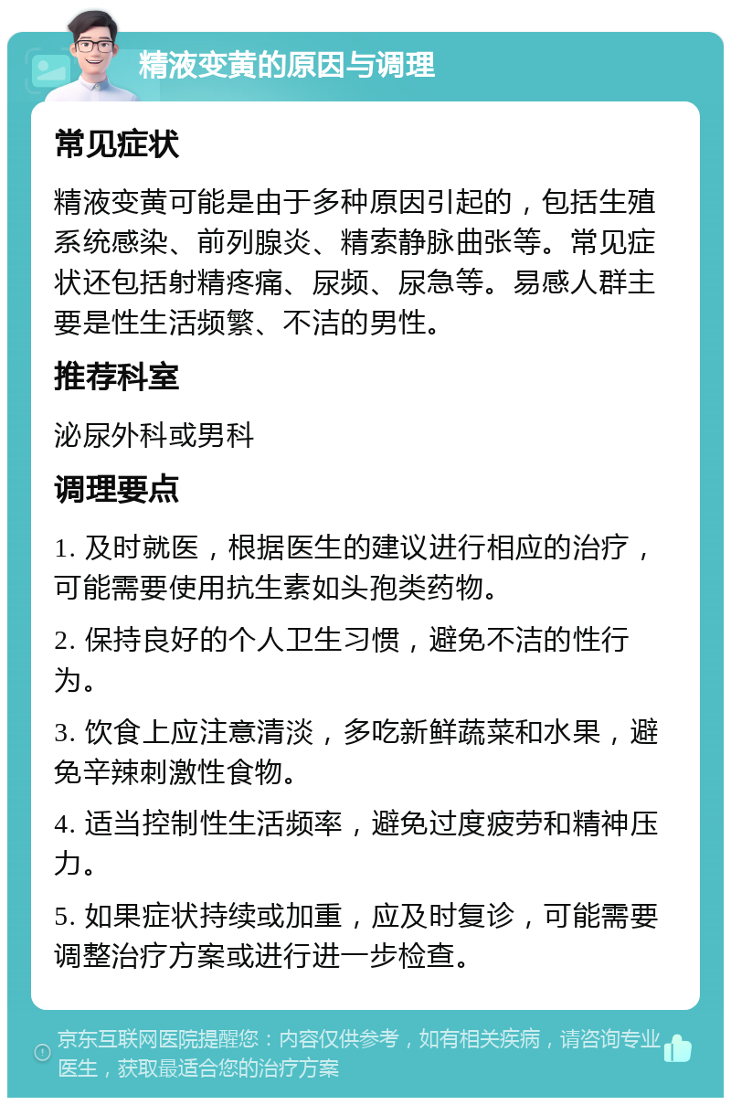 精液变黄的原因与调理 常见症状 精液变黄可能是由于多种原因引起的，包括生殖系统感染、前列腺炎、精索静脉曲张等。常见症状还包括射精疼痛、尿频、尿急等。易感人群主要是性生活频繁、不洁的男性。 推荐科室 泌尿外科或男科 调理要点 1. 及时就医，根据医生的建议进行相应的治疗，可能需要使用抗生素如头孢类药物。 2. 保持良好的个人卫生习惯，避免不洁的性行为。 3. 饮食上应注意清淡，多吃新鲜蔬菜和水果，避免辛辣刺激性食物。 4. 适当控制性生活频率，避免过度疲劳和精神压力。 5. 如果症状持续或加重，应及时复诊，可能需要调整治疗方案或进行进一步检查。