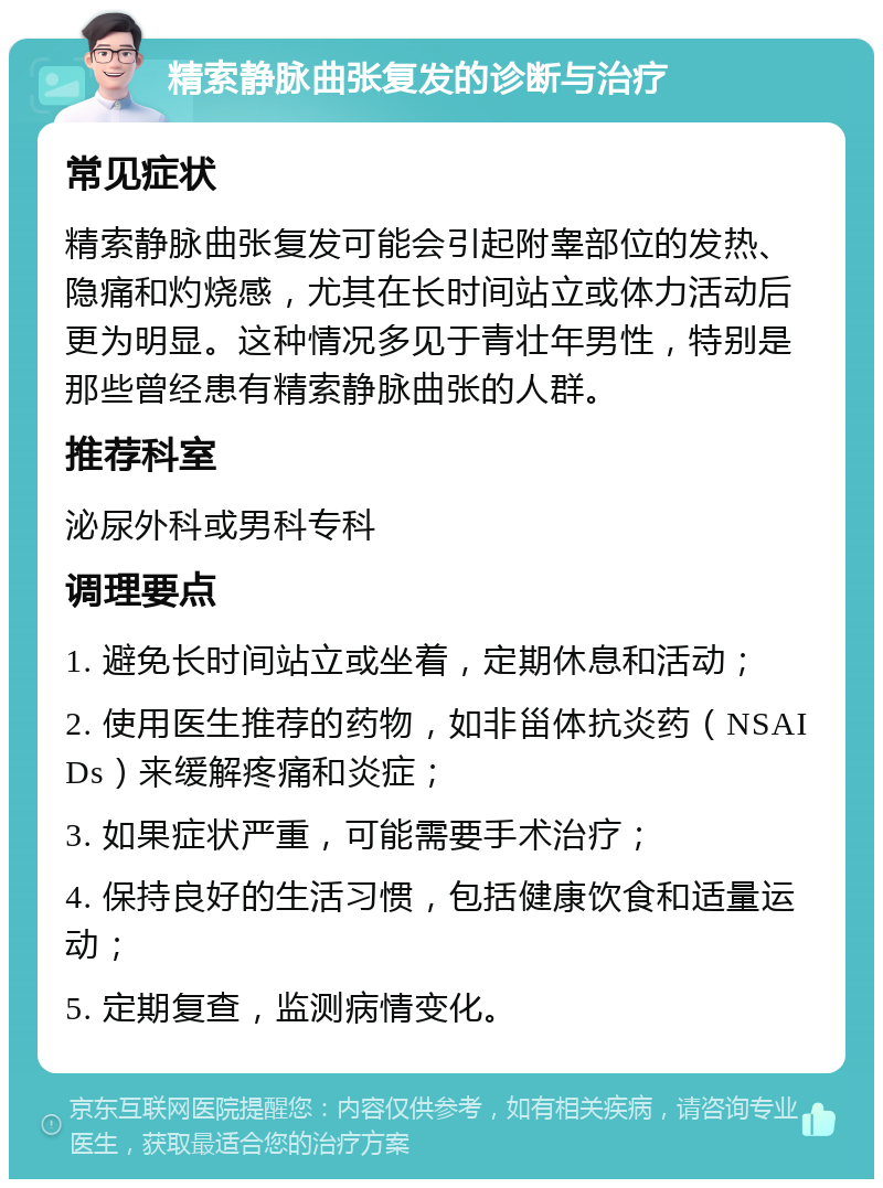 精索静脉曲张复发的诊断与治疗 常见症状 精索静脉曲张复发可能会引起附睾部位的发热、隐痛和灼烧感，尤其在长时间站立或体力活动后更为明显。这种情况多见于青壮年男性，特别是那些曾经患有精索静脉曲张的人群。 推荐科室 泌尿外科或男科专科 调理要点 1. 避免长时间站立或坐着，定期休息和活动； 2. 使用医生推荐的药物，如非甾体抗炎药（NSAIDs）来缓解疼痛和炎症； 3. 如果症状严重，可能需要手术治疗； 4. 保持良好的生活习惯，包括健康饮食和适量运动； 5. 定期复查，监测病情变化。