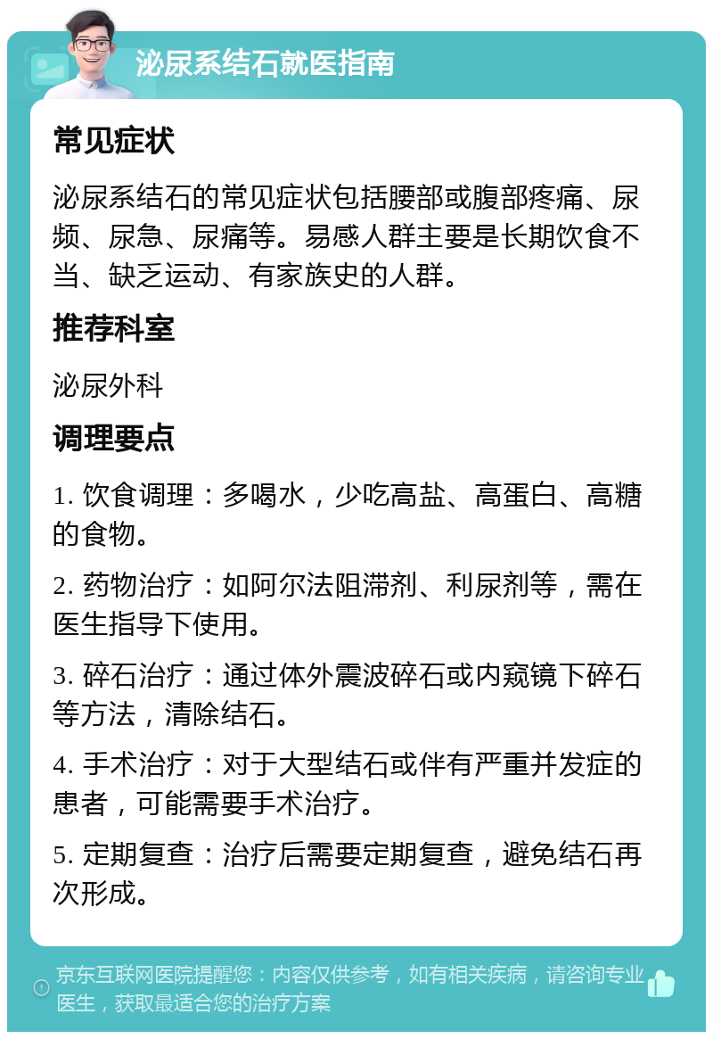 泌尿系结石就医指南 常见症状 泌尿系结石的常见症状包括腰部或腹部疼痛、尿频、尿急、尿痛等。易感人群主要是长期饮食不当、缺乏运动、有家族史的人群。 推荐科室 泌尿外科 调理要点 1. 饮食调理：多喝水，少吃高盐、高蛋白、高糖的食物。 2. 药物治疗：如阿尔法阻滞剂、利尿剂等，需在医生指导下使用。 3. 碎石治疗：通过体外震波碎石或内窥镜下碎石等方法，清除结石。 4. 手术治疗：对于大型结石或伴有严重并发症的患者，可能需要手术治疗。 5. 定期复查：治疗后需要定期复查，避免结石再次形成。