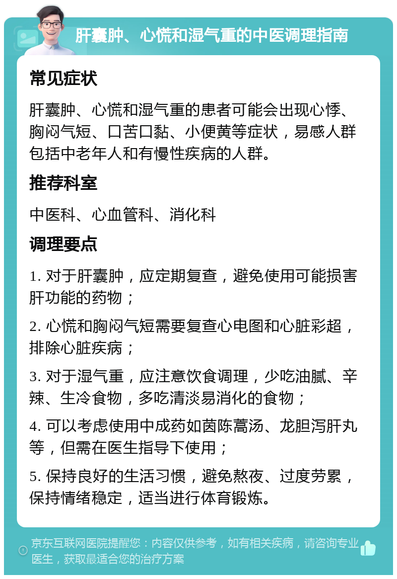 肝囊肿、心慌和湿气重的中医调理指南 常见症状 肝囊肿、心慌和湿气重的患者可能会出现心悸、胸闷气短、口苦口黏、小便黄等症状，易感人群包括中老年人和有慢性疾病的人群。 推荐科室 中医科、心血管科、消化科 调理要点 1. 对于肝囊肿，应定期复查，避免使用可能损害肝功能的药物； 2. 心慌和胸闷气短需要复查心电图和心脏彩超，排除心脏疾病； 3. 对于湿气重，应注意饮食调理，少吃油腻、辛辣、生冷食物，多吃清淡易消化的食物； 4. 可以考虑使用中成药如茵陈蒿汤、龙胆泻肝丸等，但需在医生指导下使用； 5. 保持良好的生活习惯，避免熬夜、过度劳累，保持情绪稳定，适当进行体育锻炼。