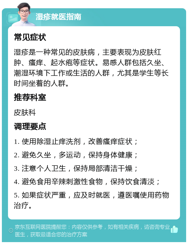 湿疹就医指南 常见症状 湿疹是一种常见的皮肤病，主要表现为皮肤红肿、瘙痒、起水疱等症状。易感人群包括久坐、潮湿环境下工作或生活的人群，尤其是学生等长时间坐着的人群。 推荐科室 皮肤科 调理要点 1. 使用除湿止痒洗剂，改善瘙痒症状； 2. 避免久坐，多运动，保持身体健康； 3. 注意个人卫生，保持局部清洁干燥； 4. 避免食用辛辣刺激性食物，保持饮食清淡； 5. 如果症状严重，应及时就医，遵医嘱使用药物治疗。