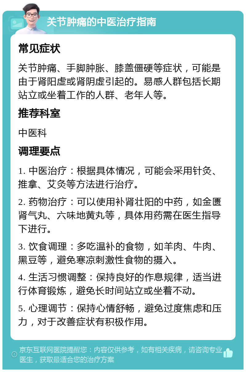 关节肿痛的中医治疗指南 常见症状 关节肿痛、手脚肿胀、膝盖僵硬等症状，可能是由于肾阳虚或肾阴虚引起的。易感人群包括长期站立或坐着工作的人群、老年人等。 推荐科室 中医科 调理要点 1. 中医治疗：根据具体情况，可能会采用针灸、推拿、艾灸等方法进行治疗。 2. 药物治疗：可以使用补肾壮阳的中药，如金匮肾气丸、六味地黄丸等，具体用药需在医生指导下进行。 3. 饮食调理：多吃温补的食物，如羊肉、牛肉、黑豆等，避免寒凉刺激性食物的摄入。 4. 生活习惯调整：保持良好的作息规律，适当进行体育锻炼，避免长时间站立或坐着不动。 5. 心理调节：保持心情舒畅，避免过度焦虑和压力，对于改善症状有积极作用。