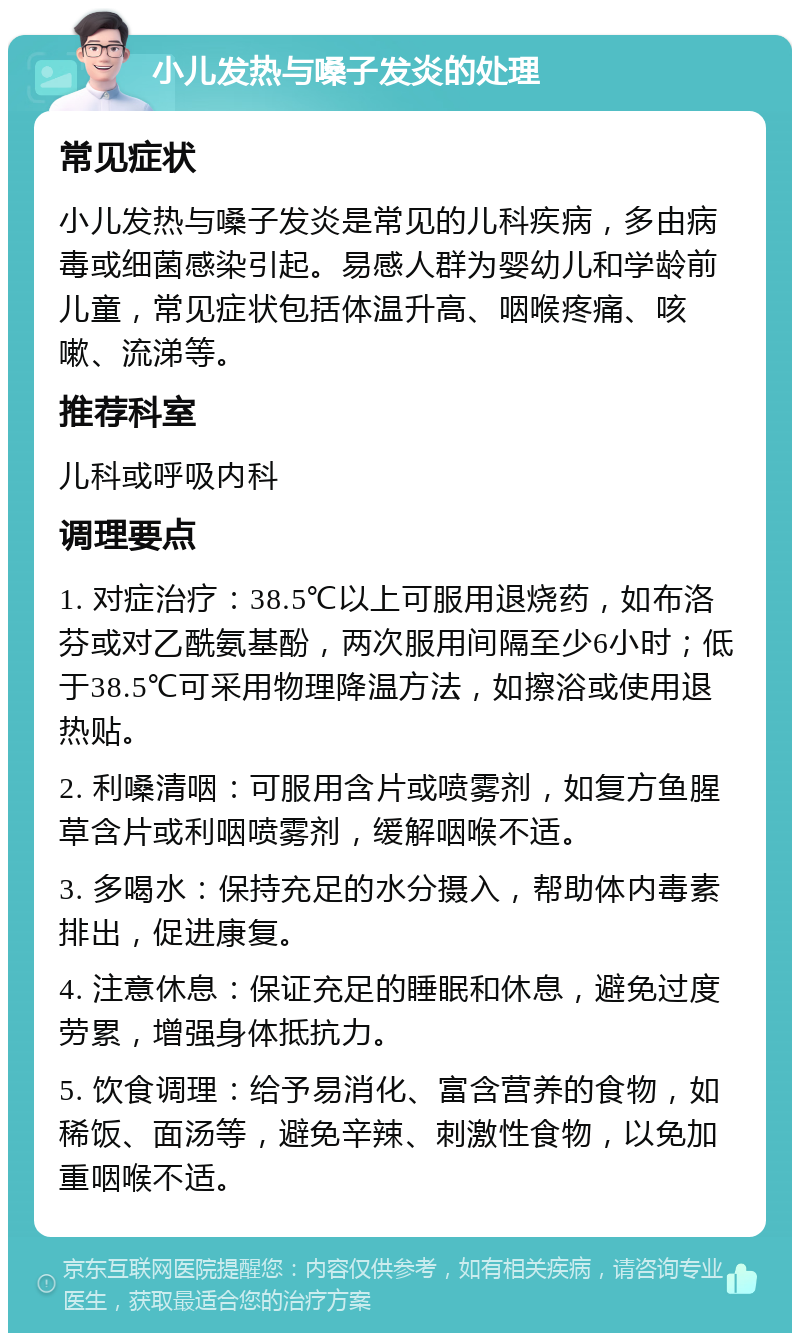 小儿发热与嗓子发炎的处理 常见症状 小儿发热与嗓子发炎是常见的儿科疾病，多由病毒或细菌感染引起。易感人群为婴幼儿和学龄前儿童，常见症状包括体温升高、咽喉疼痛、咳嗽、流涕等。 推荐科室 儿科或呼吸内科 调理要点 1. 对症治疗：38.5℃以上可服用退烧药，如布洛芬或对乙酰氨基酚，两次服用间隔至少6小时；低于38.5℃可采用物理降温方法，如擦浴或使用退热贴。 2. 利嗓清咽：可服用含片或喷雾剂，如复方鱼腥草含片或利咽喷雾剂，缓解咽喉不适。 3. 多喝水：保持充足的水分摄入，帮助体内毒素排出，促进康复。 4. 注意休息：保证充足的睡眠和休息，避免过度劳累，增强身体抵抗力。 5. 饮食调理：给予易消化、富含营养的食物，如稀饭、面汤等，避免辛辣、刺激性食物，以免加重咽喉不适。