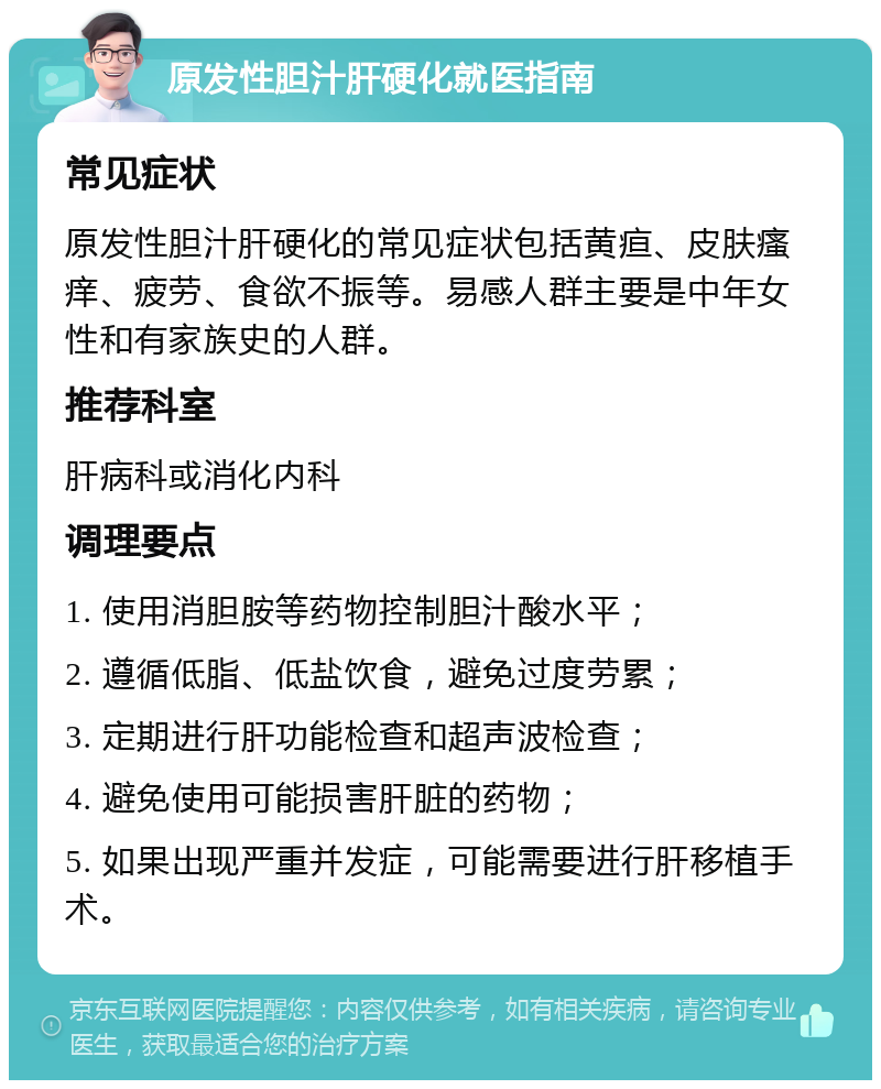 原发性胆汁肝硬化就医指南 常见症状 原发性胆汁肝硬化的常见症状包括黄疸、皮肤瘙痒、疲劳、食欲不振等。易感人群主要是中年女性和有家族史的人群。 推荐科室 肝病科或消化内科 调理要点 1. 使用消胆胺等药物控制胆汁酸水平； 2. 遵循低脂、低盐饮食，避免过度劳累； 3. 定期进行肝功能检查和超声波检查； 4. 避免使用可能损害肝脏的药物； 5. 如果出现严重并发症，可能需要进行肝移植手术。