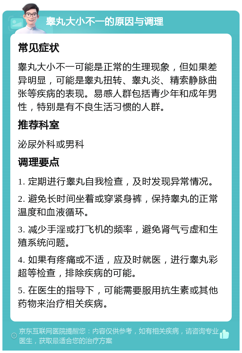 睾丸大小不一的原因与调理 常见症状 睾丸大小不一可能是正常的生理现象，但如果差异明显，可能是睾丸扭转、睾丸炎、精索静脉曲张等疾病的表现。易感人群包括青少年和成年男性，特别是有不良生活习惯的人群。 推荐科室 泌尿外科或男科 调理要点 1. 定期进行睾丸自我检查，及时发现异常情况。 2. 避免长时间坐着或穿紧身裤，保持睾丸的正常温度和血液循环。 3. 减少手淫或打飞机的频率，避免肾气亏虚和生殖系统问题。 4. 如果有疼痛或不适，应及时就医，进行睾丸彩超等检查，排除疾病的可能。 5. 在医生的指导下，可能需要服用抗生素或其他药物来治疗相关疾病。