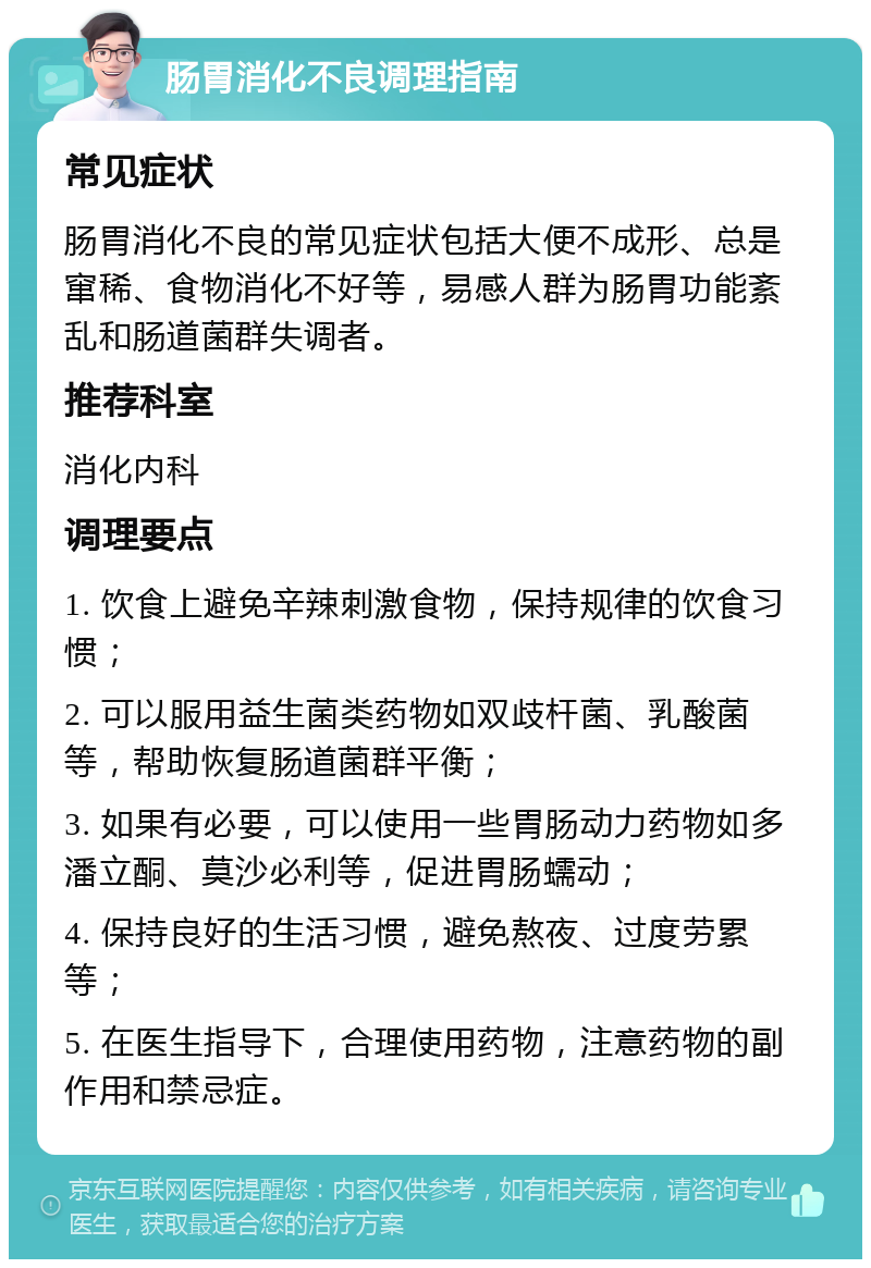 肠胃消化不良调理指南 常见症状 肠胃消化不良的常见症状包括大便不成形、总是窜稀、食物消化不好等，易感人群为肠胃功能紊乱和肠道菌群失调者。 推荐科室 消化内科 调理要点 1. 饮食上避免辛辣刺激食物，保持规律的饮食习惯； 2. 可以服用益生菌类药物如双歧杆菌、乳酸菌等，帮助恢复肠道菌群平衡； 3. 如果有必要，可以使用一些胃肠动力药物如多潘立酮、莫沙必利等，促进胃肠蠕动； 4. 保持良好的生活习惯，避免熬夜、过度劳累等； 5. 在医生指导下，合理使用药物，注意药物的副作用和禁忌症。