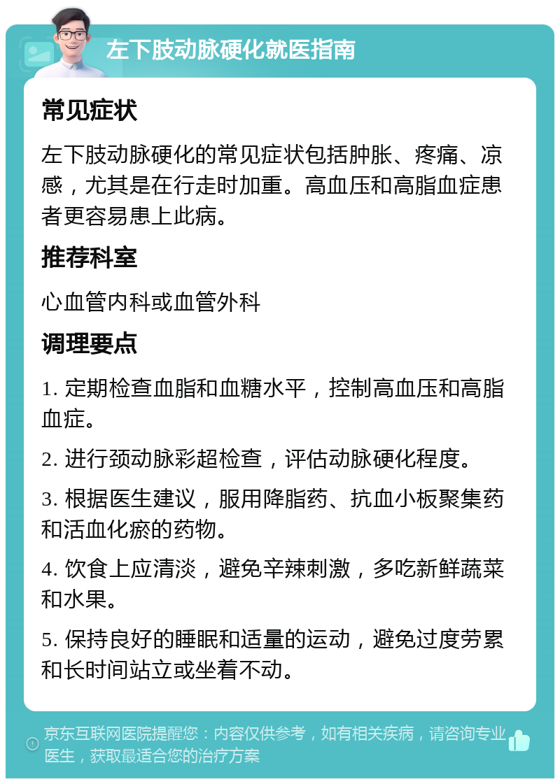 左下肢动脉硬化就医指南 常见症状 左下肢动脉硬化的常见症状包括肿胀、疼痛、凉感，尤其是在行走时加重。高血压和高脂血症患者更容易患上此病。 推荐科室 心血管内科或血管外科 调理要点 1. 定期检查血脂和血糖水平，控制高血压和高脂血症。 2. 进行颈动脉彩超检查，评估动脉硬化程度。 3. 根据医生建议，服用降脂药、抗血小板聚集药和活血化瘀的药物。 4. 饮食上应清淡，避免辛辣刺激，多吃新鲜蔬菜和水果。 5. 保持良好的睡眠和适量的运动，避免过度劳累和长时间站立或坐着不动。