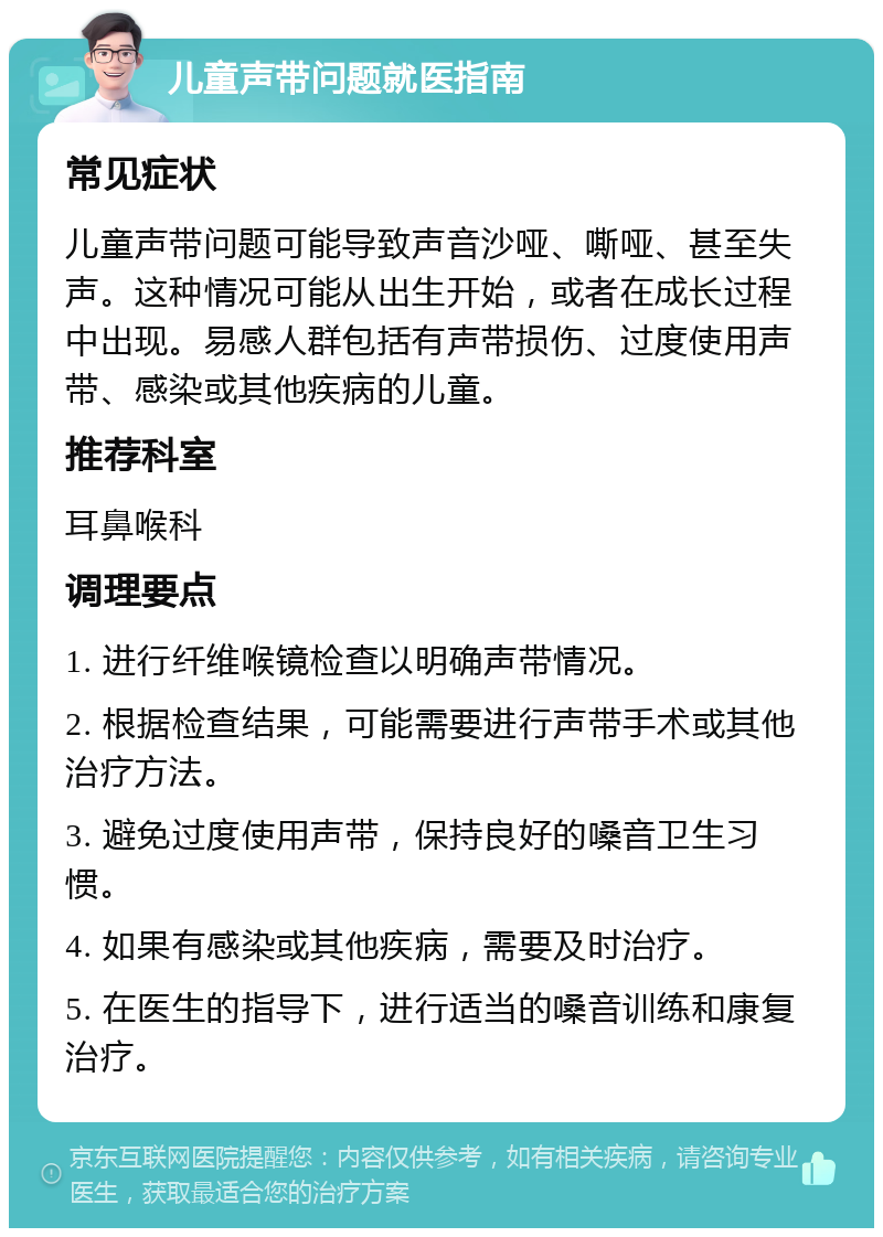 儿童声带问题就医指南 常见症状 儿童声带问题可能导致声音沙哑、嘶哑、甚至失声。这种情况可能从出生开始，或者在成长过程中出现。易感人群包括有声带损伤、过度使用声带、感染或其他疾病的儿童。 推荐科室 耳鼻喉科 调理要点 1. 进行纤维喉镜检查以明确声带情况。 2. 根据检查结果，可能需要进行声带手术或其他治疗方法。 3. 避免过度使用声带，保持良好的嗓音卫生习惯。 4. 如果有感染或其他疾病，需要及时治疗。 5. 在医生的指导下，进行适当的嗓音训练和康复治疗。