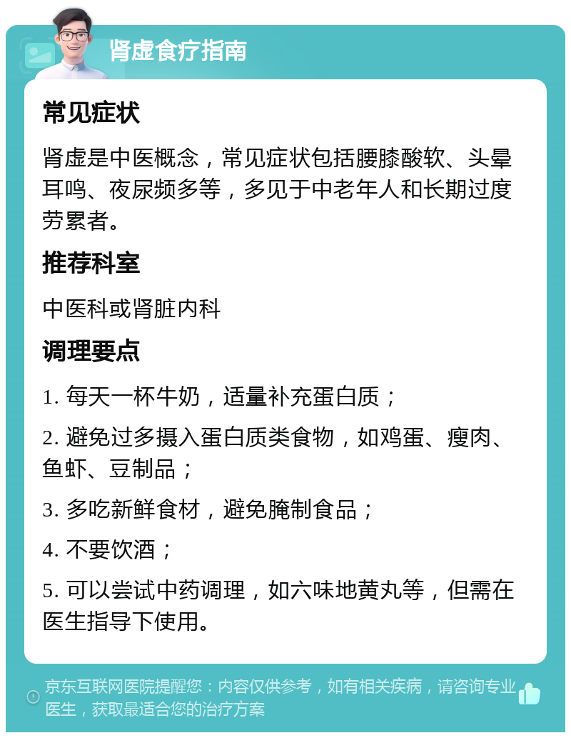 肾虚食疗指南 常见症状 肾虚是中医概念，常见症状包括腰膝酸软、头晕耳鸣、夜尿频多等，多见于中老年人和长期过度劳累者。 推荐科室 中医科或肾脏内科 调理要点 1. 每天一杯牛奶，适量补充蛋白质； 2. 避免过多摄入蛋白质类食物，如鸡蛋、瘦肉、鱼虾、豆制品； 3. 多吃新鲜食材，避免腌制食品； 4. 不要饮酒； 5. 可以尝试中药调理，如六味地黄丸等，但需在医生指导下使用。