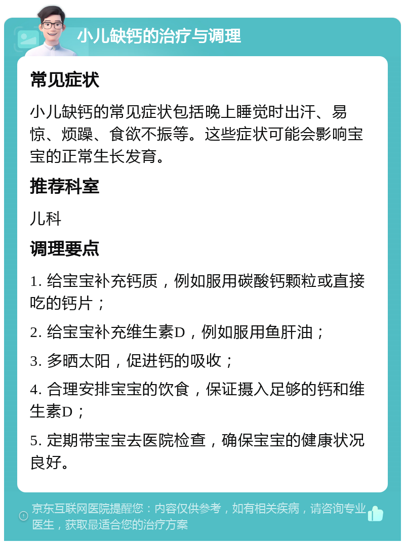 小儿缺钙的治疗与调理 常见症状 小儿缺钙的常见症状包括晚上睡觉时出汗、易惊、烦躁、食欲不振等。这些症状可能会影响宝宝的正常生长发育。 推荐科室 儿科 调理要点 1. 给宝宝补充钙质，例如服用碳酸钙颗粒或直接吃的钙片； 2. 给宝宝补充维生素D，例如服用鱼肝油； 3. 多晒太阳，促进钙的吸收； 4. 合理安排宝宝的饮食，保证摄入足够的钙和维生素D； 5. 定期带宝宝去医院检查，确保宝宝的健康状况良好。