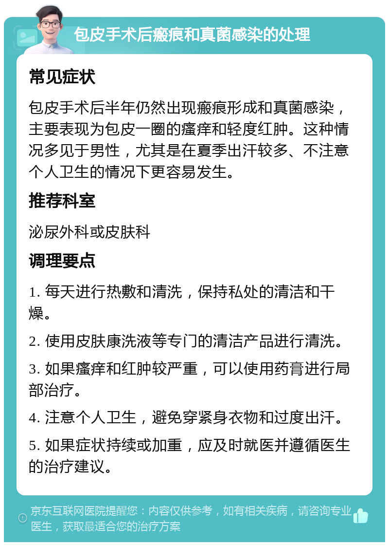 包皮手术后瘢痕和真菌感染的处理 常见症状 包皮手术后半年仍然出现瘢痕形成和真菌感染，主要表现为包皮一圈的瘙痒和轻度红肿。这种情况多见于男性，尤其是在夏季出汗较多、不注意个人卫生的情况下更容易发生。 推荐科室 泌尿外科或皮肤科 调理要点 1. 每天进行热敷和清洗，保持私处的清洁和干燥。 2. 使用皮肤康洗液等专门的清洁产品进行清洗。 3. 如果瘙痒和红肿较严重，可以使用药膏进行局部治疗。 4. 注意个人卫生，避免穿紧身衣物和过度出汗。 5. 如果症状持续或加重，应及时就医并遵循医生的治疗建议。