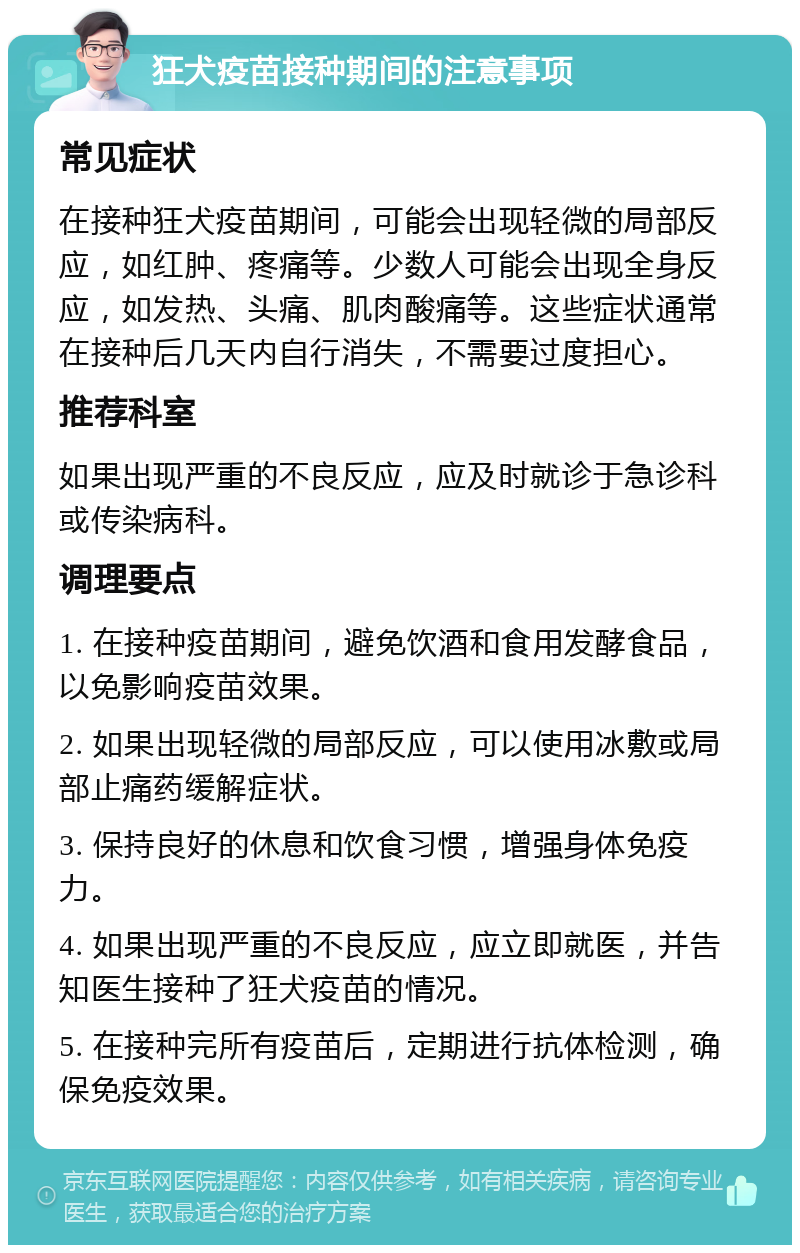 狂犬疫苗接种期间的注意事项 常见症状 在接种狂犬疫苗期间，可能会出现轻微的局部反应，如红肿、疼痛等。少数人可能会出现全身反应，如发热、头痛、肌肉酸痛等。这些症状通常在接种后几天内自行消失，不需要过度担心。 推荐科室 如果出现严重的不良反应，应及时就诊于急诊科或传染病科。 调理要点 1. 在接种疫苗期间，避免饮酒和食用发酵食品，以免影响疫苗效果。 2. 如果出现轻微的局部反应，可以使用冰敷或局部止痛药缓解症状。 3. 保持良好的休息和饮食习惯，增强身体免疫力。 4. 如果出现严重的不良反应，应立即就医，并告知医生接种了狂犬疫苗的情况。 5. 在接种完所有疫苗后，定期进行抗体检测，确保免疫效果。