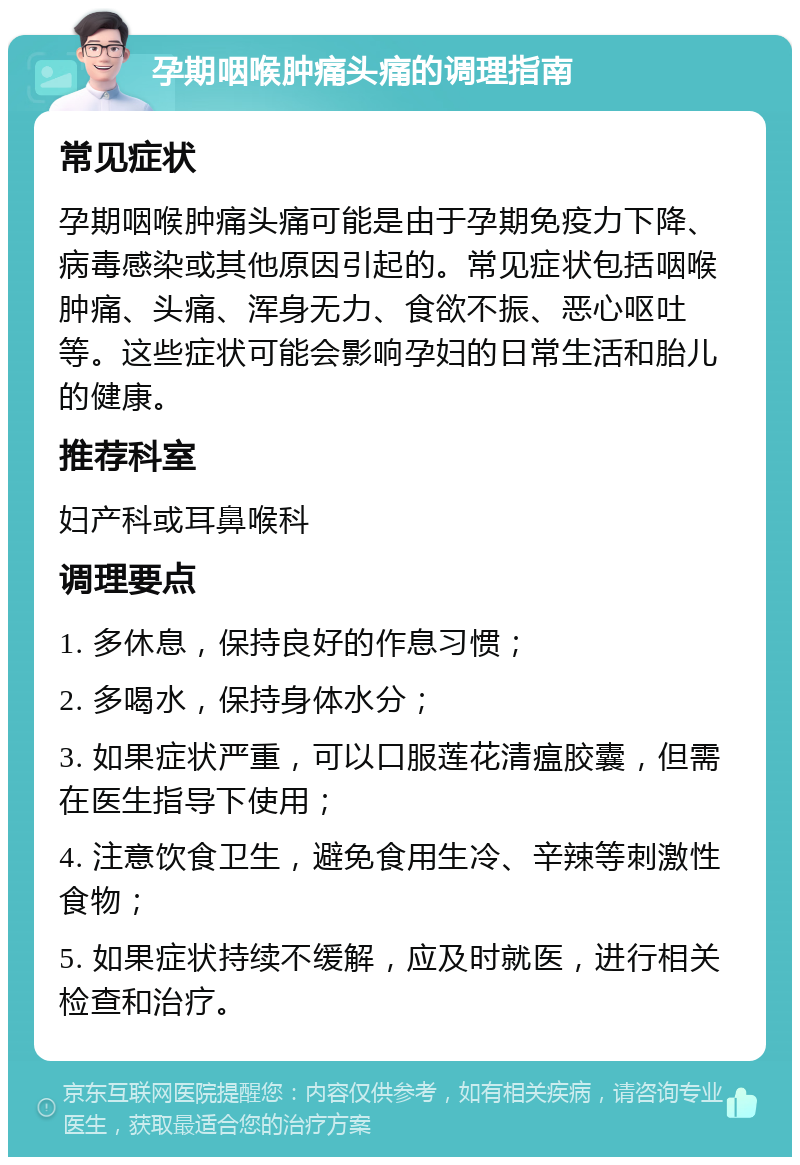 孕期咽喉肿痛头痛的调理指南 常见症状 孕期咽喉肿痛头痛可能是由于孕期免疫力下降、病毒感染或其他原因引起的。常见症状包括咽喉肿痛、头痛、浑身无力、食欲不振、恶心呕吐等。这些症状可能会影响孕妇的日常生活和胎儿的健康。 推荐科室 妇产科或耳鼻喉科 调理要点 1. 多休息，保持良好的作息习惯； 2. 多喝水，保持身体水分； 3. 如果症状严重，可以口服莲花清瘟胶囊，但需在医生指导下使用； 4. 注意饮食卫生，避免食用生冷、辛辣等刺激性食物； 5. 如果症状持续不缓解，应及时就医，进行相关检查和治疗。