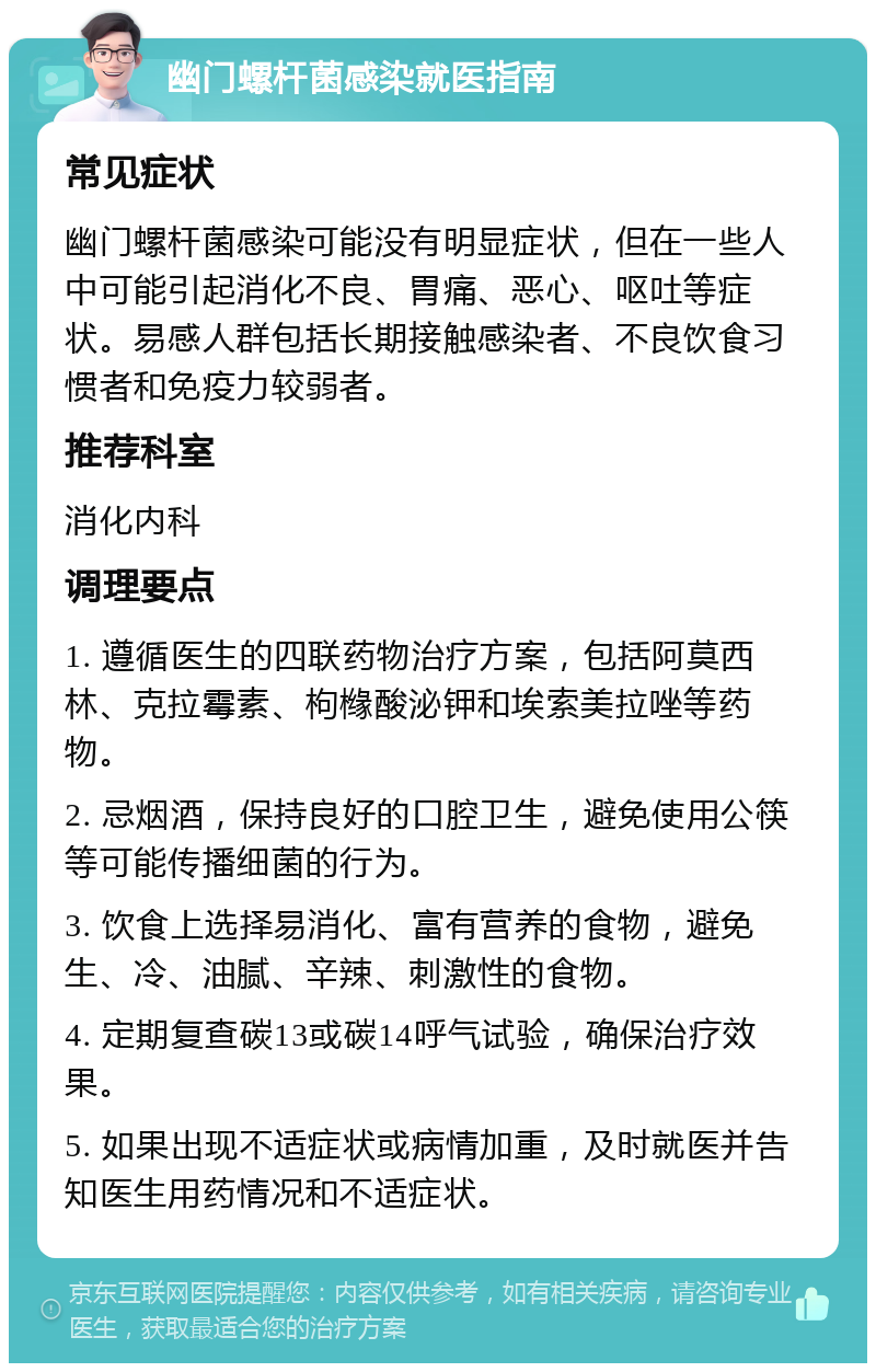 幽门螺杆菌感染就医指南 常见症状 幽门螺杆菌感染可能没有明显症状，但在一些人中可能引起消化不良、胃痛、恶心、呕吐等症状。易感人群包括长期接触感染者、不良饮食习惯者和免疫力较弱者。 推荐科室 消化内科 调理要点 1. 遵循医生的四联药物治疗方案，包括阿莫西林、克拉霉素、枸橼酸泌钾和埃索美拉唑等药物。 2. 忌烟酒，保持良好的口腔卫生，避免使用公筷等可能传播细菌的行为。 3. 饮食上选择易消化、富有营养的食物，避免生、冷、油腻、辛辣、刺激性的食物。 4. 定期复查碳13或碳14呼气试验，确保治疗效果。 5. 如果出现不适症状或病情加重，及时就医并告知医生用药情况和不适症状。