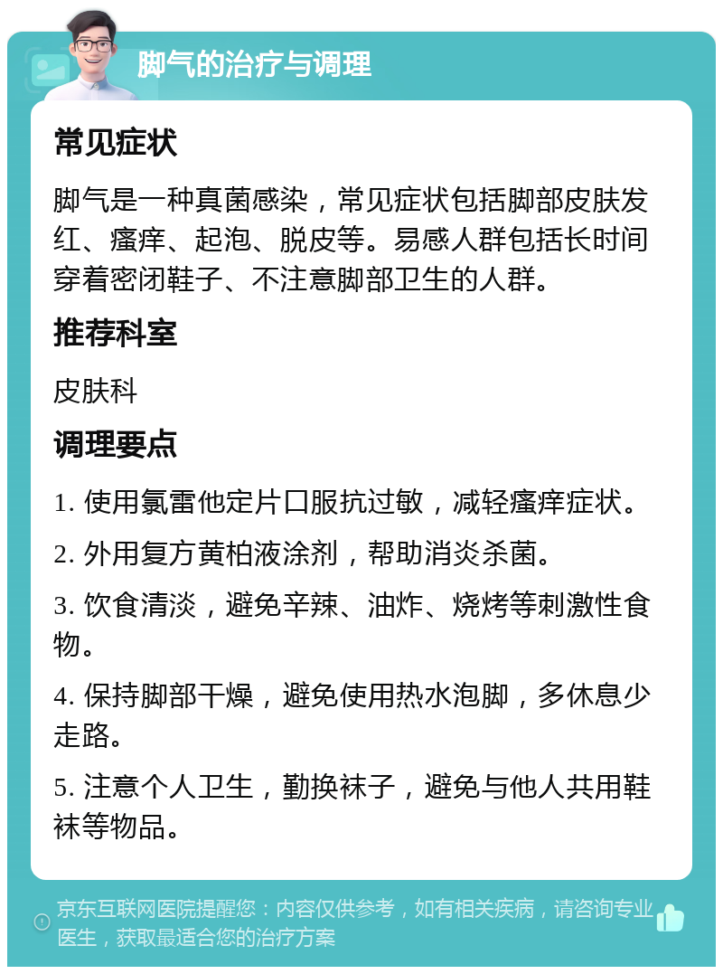 脚气的治疗与调理 常见症状 脚气是一种真菌感染，常见症状包括脚部皮肤发红、瘙痒、起泡、脱皮等。易感人群包括长时间穿着密闭鞋子、不注意脚部卫生的人群。 推荐科室 皮肤科 调理要点 1. 使用氯雷他定片口服抗过敏，减轻瘙痒症状。 2. 外用复方黄柏液涂剂，帮助消炎杀菌。 3. 饮食清淡，避免辛辣、油炸、烧烤等刺激性食物。 4. 保持脚部干燥，避免使用热水泡脚，多休息少走路。 5. 注意个人卫生，勤换袜子，避免与他人共用鞋袜等物品。