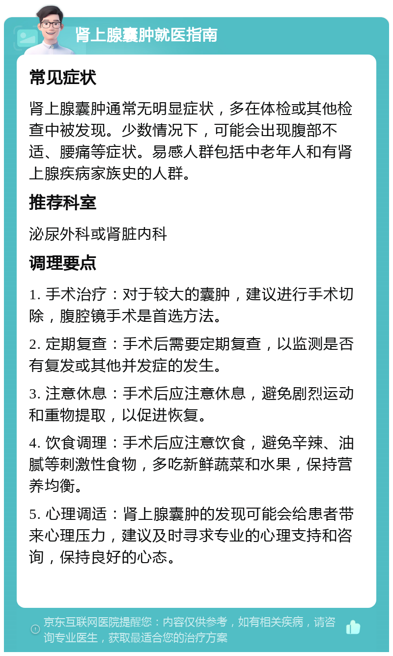 肾上腺囊肿就医指南 常见症状 肾上腺囊肿通常无明显症状，多在体检或其他检查中被发现。少数情况下，可能会出现腹部不适、腰痛等症状。易感人群包括中老年人和有肾上腺疾病家族史的人群。 推荐科室 泌尿外科或肾脏内科 调理要点 1. 手术治疗：对于较大的囊肿，建议进行手术切除，腹腔镜手术是首选方法。 2. 定期复查：手术后需要定期复查，以监测是否有复发或其他并发症的发生。 3. 注意休息：手术后应注意休息，避免剧烈运动和重物提取，以促进恢复。 4. 饮食调理：手术后应注意饮食，避免辛辣、油腻等刺激性食物，多吃新鲜蔬菜和水果，保持营养均衡。 5. 心理调适：肾上腺囊肿的发现可能会给患者带来心理压力，建议及时寻求专业的心理支持和咨询，保持良好的心态。