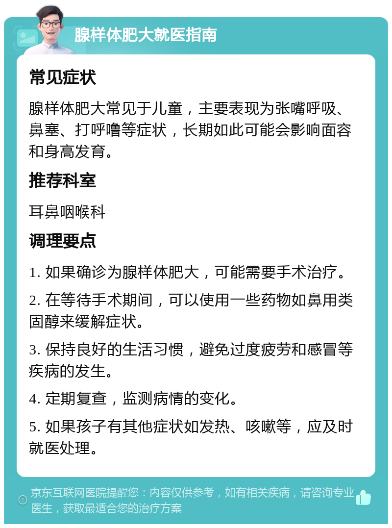 腺样体肥大就医指南 常见症状 腺样体肥大常见于儿童，主要表现为张嘴呼吸、鼻塞、打呼噜等症状，长期如此可能会影响面容和身高发育。 推荐科室 耳鼻咽喉科 调理要点 1. 如果确诊为腺样体肥大，可能需要手术治疗。 2. 在等待手术期间，可以使用一些药物如鼻用类固醇来缓解症状。 3. 保持良好的生活习惯，避免过度疲劳和感冒等疾病的发生。 4. 定期复查，监测病情的变化。 5. 如果孩子有其他症状如发热、咳嗽等，应及时就医处理。