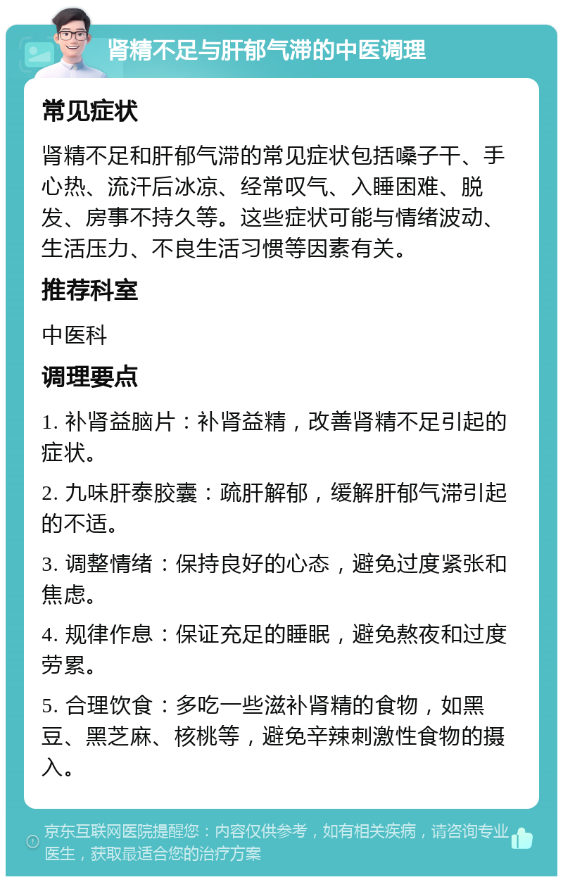 肾精不足与肝郁气滞的中医调理 常见症状 肾精不足和肝郁气滞的常见症状包括嗓子干、手心热、流汗后冰凉、经常叹气、入睡困难、脱发、房事不持久等。这些症状可能与情绪波动、生活压力、不良生活习惯等因素有关。 推荐科室 中医科 调理要点 1. 补肾益脑片：补肾益精，改善肾精不足引起的症状。 2. 九味肝泰胶囊：疏肝解郁，缓解肝郁气滞引起的不适。 3. 调整情绪：保持良好的心态，避免过度紧张和焦虑。 4. 规律作息：保证充足的睡眠，避免熬夜和过度劳累。 5. 合理饮食：多吃一些滋补肾精的食物，如黑豆、黑芝麻、核桃等，避免辛辣刺激性食物的摄入。