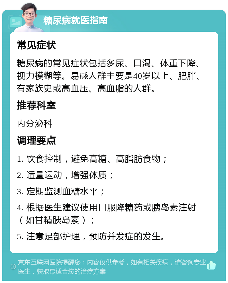 糖尿病就医指南 常见症状 糖尿病的常见症状包括多尿、口渴、体重下降、视力模糊等。易感人群主要是40岁以上、肥胖、有家族史或高血压、高血脂的人群。 推荐科室 内分泌科 调理要点 1. 饮食控制，避免高糖、高脂肪食物； 2. 适量运动，增强体质； 3. 定期监测血糖水平； 4. 根据医生建议使用口服降糖药或胰岛素注射（如甘精胰岛素）； 5. 注意足部护理，预防并发症的发生。