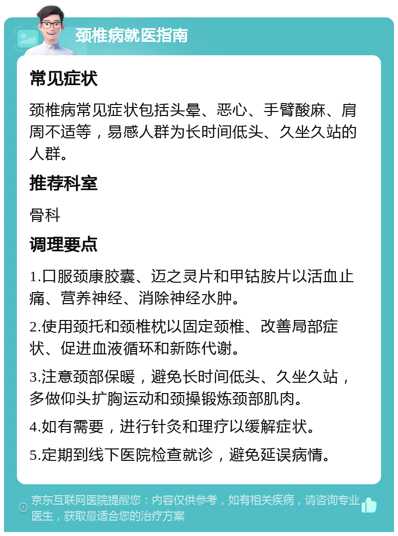 颈椎病就医指南 常见症状 颈椎病常见症状包括头晕、恶心、手臂酸麻、肩周不适等，易感人群为长时间低头、久坐久站的人群。 推荐科室 骨科 调理要点 1.口服颈康胶囊、迈之灵片和甲钴胺片以活血止痛、营养神经、消除神经水肿。 2.使用颈托和颈椎枕以固定颈椎、改善局部症状、促进血液循环和新陈代谢。 3.注意颈部保暖，避免长时间低头、久坐久站，多做仰头扩胸运动和颈操锻炼颈部肌肉。 4.如有需要，进行针灸和理疗以缓解症状。 5.定期到线下医院检查就诊，避免延误病情。