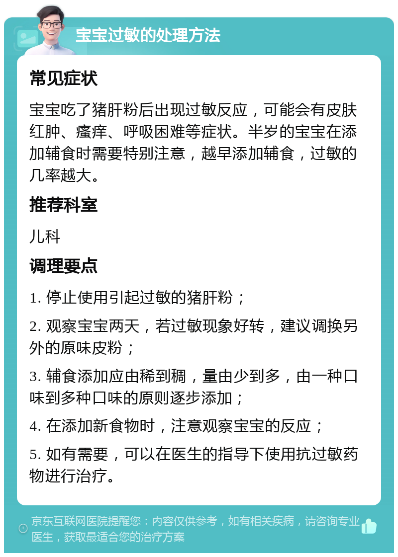 宝宝过敏的处理方法 常见症状 宝宝吃了猪肝粉后出现过敏反应，可能会有皮肤红肿、瘙痒、呼吸困难等症状。半岁的宝宝在添加辅食时需要特别注意，越早添加辅食，过敏的几率越大。 推荐科室 儿科 调理要点 1. 停止使用引起过敏的猪肝粉； 2. 观察宝宝两天，若过敏现象好转，建议调换另外的原味皮粉； 3. 辅食添加应由稀到稠，量由少到多，由一种口味到多种口味的原则逐步添加； 4. 在添加新食物时，注意观察宝宝的反应； 5. 如有需要，可以在医生的指导下使用抗过敏药物进行治疗。