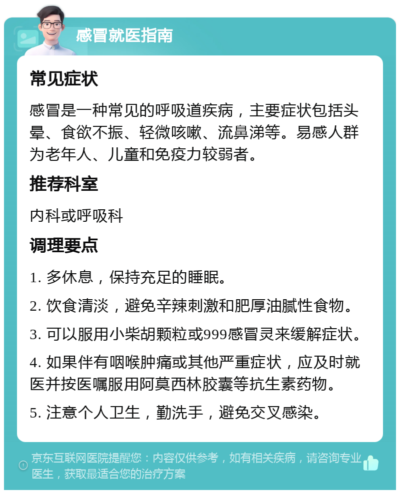 感冒就医指南 常见症状 感冒是一种常见的呼吸道疾病，主要症状包括头晕、食欲不振、轻微咳嗽、流鼻涕等。易感人群为老年人、儿童和免疫力较弱者。 推荐科室 内科或呼吸科 调理要点 1. 多休息，保持充足的睡眠。 2. 饮食清淡，避免辛辣刺激和肥厚油腻性食物。 3. 可以服用小柴胡颗粒或999感冒灵来缓解症状。 4. 如果伴有咽喉肿痛或其他严重症状，应及时就医并按医嘱服用阿莫西林胶囊等抗生素药物。 5. 注意个人卫生，勤洗手，避免交叉感染。