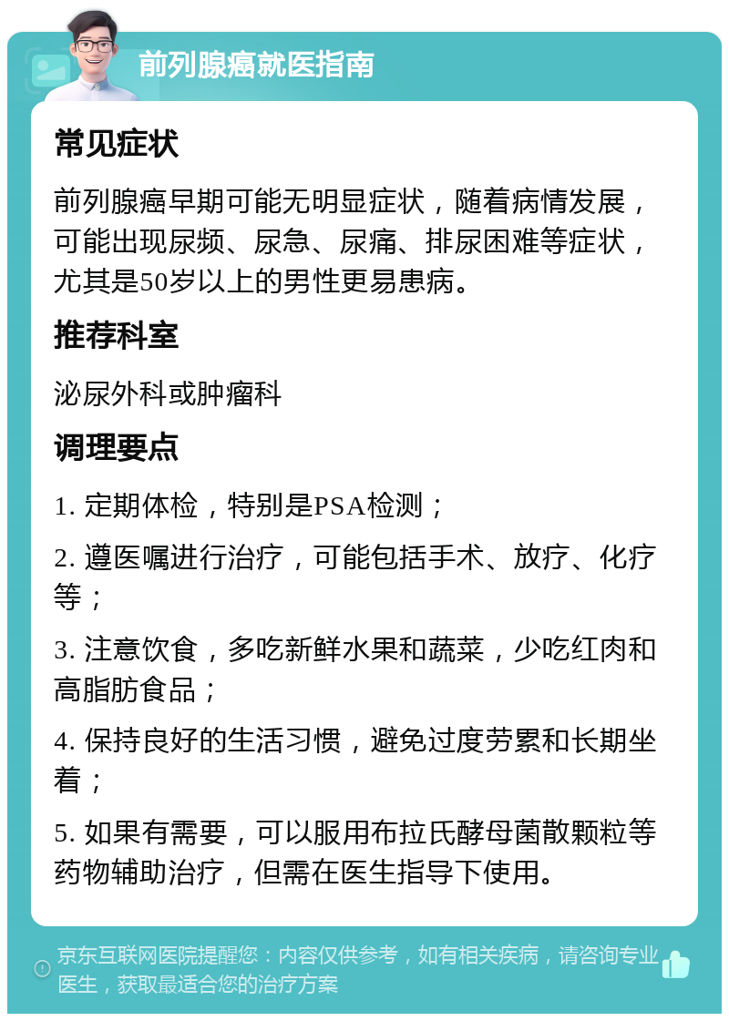 前列腺癌就医指南 常见症状 前列腺癌早期可能无明显症状，随着病情发展，可能出现尿频、尿急、尿痛、排尿困难等症状，尤其是50岁以上的男性更易患病。 推荐科室 泌尿外科或肿瘤科 调理要点 1. 定期体检，特别是PSA检测； 2. 遵医嘱进行治疗，可能包括手术、放疗、化疗等； 3. 注意饮食，多吃新鲜水果和蔬菜，少吃红肉和高脂肪食品； 4. 保持良好的生活习惯，避免过度劳累和长期坐着； 5. 如果有需要，可以服用布拉氏酵母菌散颗粒等药物辅助治疗，但需在医生指导下使用。