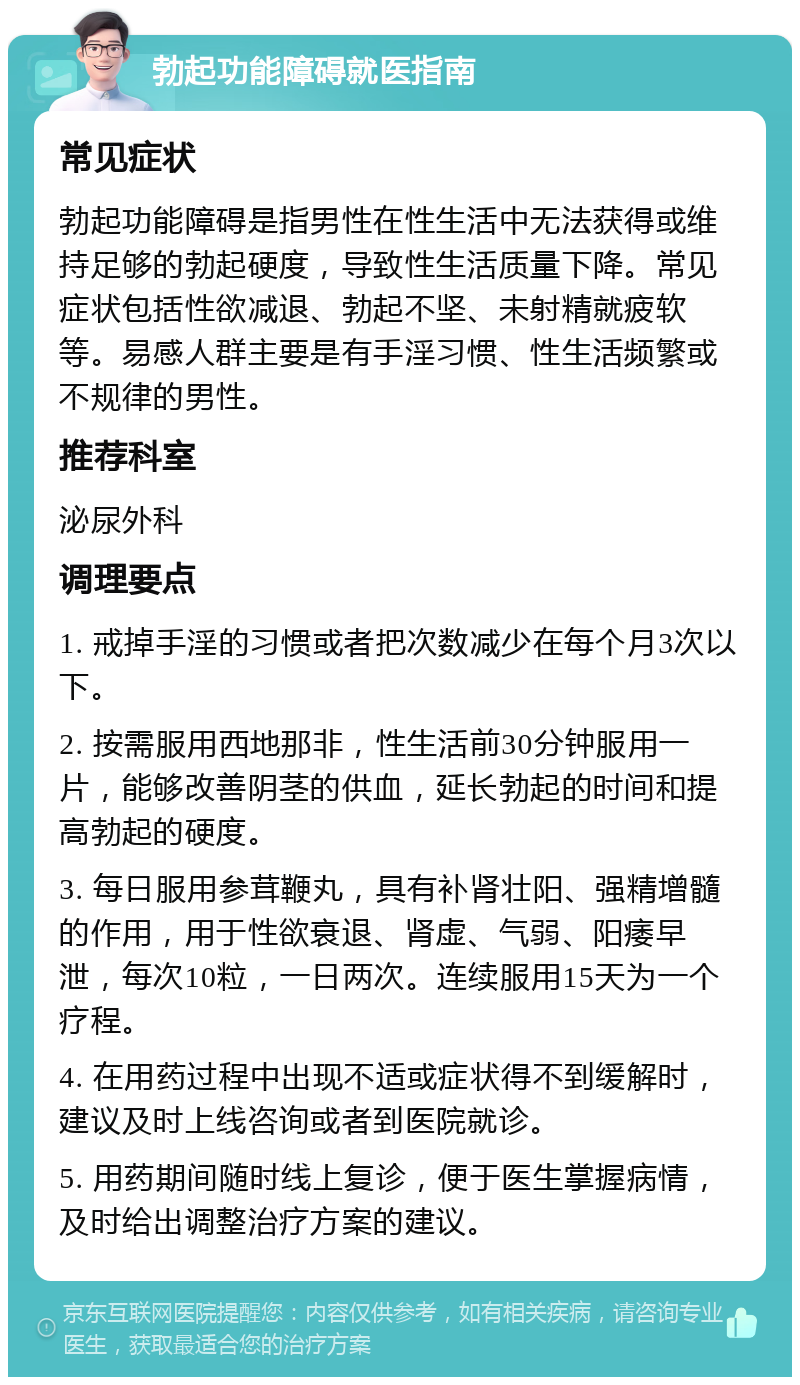 勃起功能障碍就医指南 常见症状 勃起功能障碍是指男性在性生活中无法获得或维持足够的勃起硬度，导致性生活质量下降。常见症状包括性欲减退、勃起不坚、未射精就疲软等。易感人群主要是有手淫习惯、性生活频繁或不规律的男性。 推荐科室 泌尿外科 调理要点 1. 戒掉手淫的习惯或者把次数减少在每个月3次以下。 2. 按需服用西地那非，性生活前30分钟服用一片，能够改善阴茎的供血，延长勃起的时间和提高勃起的硬度。 3. 每日服用参茸鞭丸，具有补肾壮阳、强精增髓的作用，用于性欲衰退、肾虚、气弱、阳痿早泄，每次10粒，一日两次。连续服用15天为一个疗程。 4. 在用药过程中出现不适或症状得不到缓解时，建议及时上线咨询或者到医院就诊。 5. 用药期间随时线上复诊，便于医生掌握病情，及时给出调整治疗方案的建议。