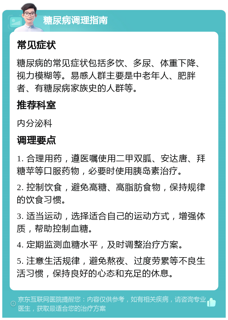 糖尿病调理指南 常见症状 糖尿病的常见症状包括多饮、多尿、体重下降、视力模糊等。易感人群主要是中老年人、肥胖者、有糖尿病家族史的人群等。 推荐科室 内分泌科 调理要点 1. 合理用药，遵医嘱使用二甲双胍、安达唐、拜糖苹等口服药物，必要时使用胰岛素治疗。 2. 控制饮食，避免高糖、高脂肪食物，保持规律的饮食习惯。 3. 适当运动，选择适合自己的运动方式，增强体质，帮助控制血糖。 4. 定期监测血糖水平，及时调整治疗方案。 5. 注意生活规律，避免熬夜、过度劳累等不良生活习惯，保持良好的心态和充足的休息。