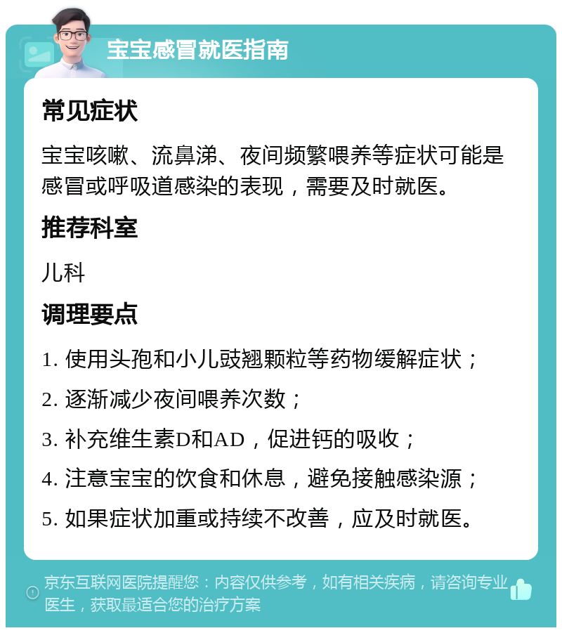 宝宝感冒就医指南 常见症状 宝宝咳嗽、流鼻涕、夜间频繁喂养等症状可能是感冒或呼吸道感染的表现，需要及时就医。 推荐科室 儿科 调理要点 1. 使用头孢和小儿豉翘颗粒等药物缓解症状； 2. 逐渐减少夜间喂养次数； 3. 补充维生素D和AD，促进钙的吸收； 4. 注意宝宝的饮食和休息，避免接触感染源； 5. 如果症状加重或持续不改善，应及时就医。