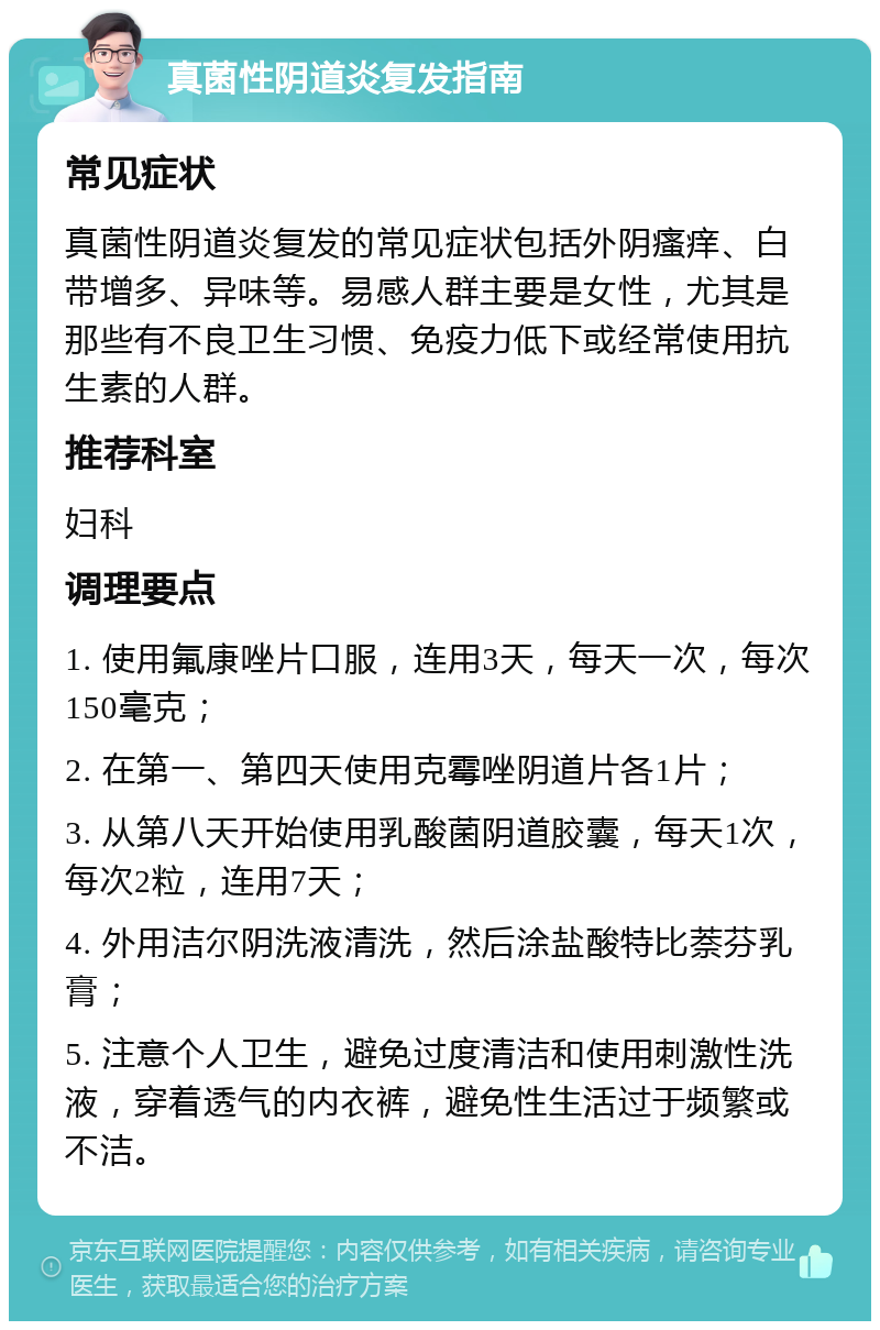 真菌性阴道炎复发指南 常见症状 真菌性阴道炎复发的常见症状包括外阴瘙痒、白带增多、异味等。易感人群主要是女性，尤其是那些有不良卫生习惯、免疫力低下或经常使用抗生素的人群。 推荐科室 妇科 调理要点 1. 使用氟康唑片口服，连用3天，每天一次，每次150毫克； 2. 在第一、第四天使用克霉唑阴道片各1片； 3. 从第八天开始使用乳酸菌阴道胶囊，每天1次，每次2粒，连用7天； 4. 外用洁尔阴洗液清洗，然后涂盐酸特比萘芬乳膏； 5. 注意个人卫生，避免过度清洁和使用刺激性洗液，穿着透气的内衣裤，避免性生活过于频繁或不洁。