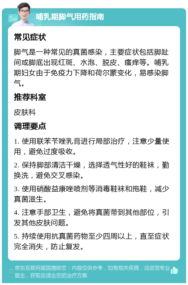 哺乳期脚气用药指南 常见症状 脚气是一种常见的真菌感染，主要症状包括脚趾间或脚底出现红斑、水泡、脱皮、瘙痒等。哺乳期妇女由于免疫力下降和荷尔蒙变化，易感染脚气。 推荐科室 皮肤科 调理要点 1. 使用联苯苄唑乳膏进行局部治疗，注意少量使用，避免过度吸收。 2. 保持脚部清洁干燥，选择透气性好的鞋袜，勤换洗，避免交叉感染。 3. 使用硝酸益康唑喷剂等消毒鞋袜和拖鞋，减少真菌滋生。 4. 注意手部卫生，避免将真菌带到其他部位，引发其他皮肤问题。 5. 持续使用抗真菌药物至少四周以上，直至症状完全消失，防止复发。