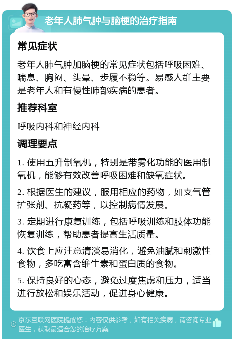 老年人肺气肿与脑梗的治疗指南 常见症状 老年人肺气肿加脑梗的常见症状包括呼吸困难、喘息、胸闷、头晕、步履不稳等。易感人群主要是老年人和有慢性肺部疾病的患者。 推荐科室 呼吸内科和神经内科 调理要点 1. 使用五升制氧机，特别是带雾化功能的医用制氧机，能够有效改善呼吸困难和缺氧症状。 2. 根据医生的建议，服用相应的药物，如支气管扩张剂、抗凝药等，以控制病情发展。 3. 定期进行康复训练，包括呼吸训练和肢体功能恢复训练，帮助患者提高生活质量。 4. 饮食上应注意清淡易消化，避免油腻和刺激性食物，多吃富含维生素和蛋白质的食物。 5. 保持良好的心态，避免过度焦虑和压力，适当进行放松和娱乐活动，促进身心健康。