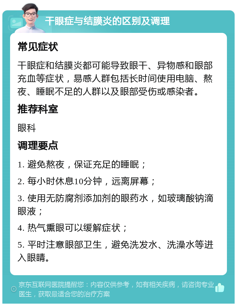 干眼症与结膜炎的区别及调理 常见症状 干眼症和结膜炎都可能导致眼干、异物感和眼部充血等症状，易感人群包括长时间使用电脑、熬夜、睡眠不足的人群以及眼部受伤或感染者。 推荐科室 眼科 调理要点 1. 避免熬夜，保证充足的睡眠； 2. 每小时休息10分钟，远离屏幕； 3. 使用无防腐剂添加剂的眼药水，如玻璃酸钠滴眼液； 4. 热气熏眼可以缓解症状； 5. 平时注意眼部卫生，避免洗发水、洗澡水等进入眼睛。