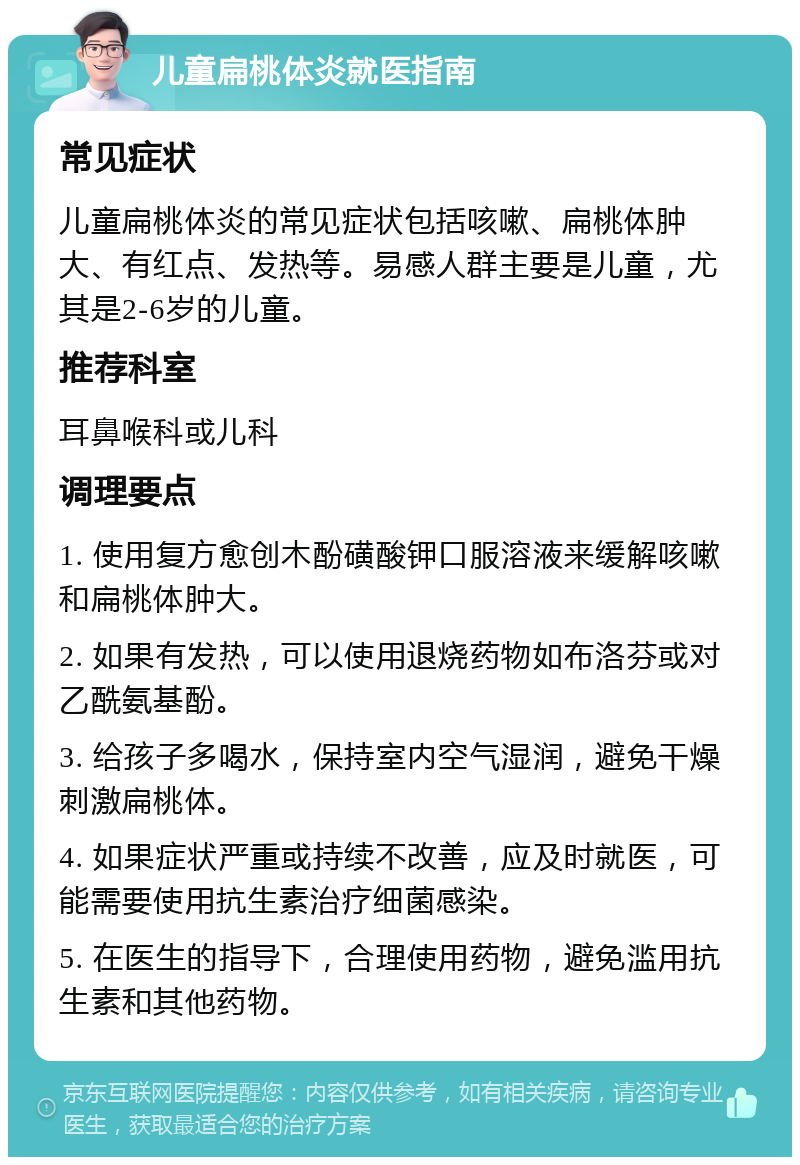 儿童扁桃体炎就医指南 常见症状 儿童扁桃体炎的常见症状包括咳嗽、扁桃体肿大、有红点、发热等。易感人群主要是儿童，尤其是2-6岁的儿童。 推荐科室 耳鼻喉科或儿科 调理要点 1. 使用复方愈创木酚磺酸钾口服溶液来缓解咳嗽和扁桃体肿大。 2. 如果有发热，可以使用退烧药物如布洛芬或对乙酰氨基酚。 3. 给孩子多喝水，保持室内空气湿润，避免干燥刺激扁桃体。 4. 如果症状严重或持续不改善，应及时就医，可能需要使用抗生素治疗细菌感染。 5. 在医生的指导下，合理使用药物，避免滥用抗生素和其他药物。