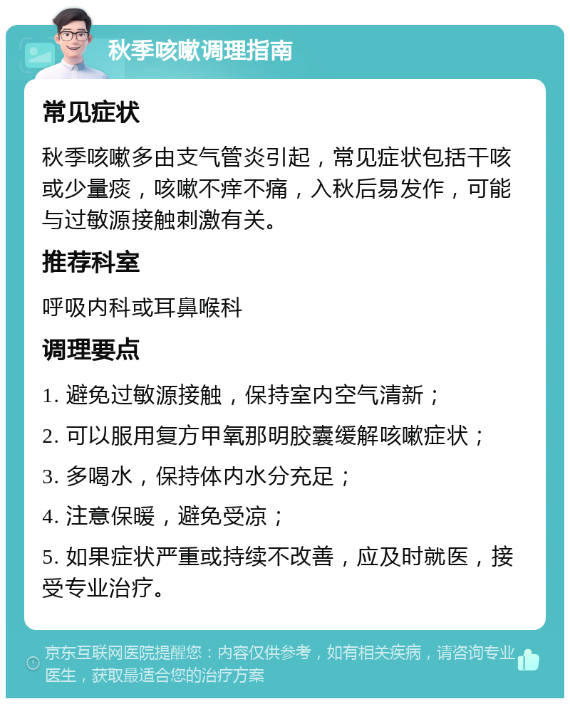 秋季咳嗽调理指南 常见症状 秋季咳嗽多由支气管炎引起，常见症状包括干咳或少量痰，咳嗽不痒不痛，入秋后易发作，可能与过敏源接触刺激有关。 推荐科室 呼吸内科或耳鼻喉科 调理要点 1. 避免过敏源接触，保持室内空气清新； 2. 可以服用复方甲氧那明胶囊缓解咳嗽症状； 3. 多喝水，保持体内水分充足； 4. 注意保暖，避免受凉； 5. 如果症状严重或持续不改善，应及时就医，接受专业治疗。