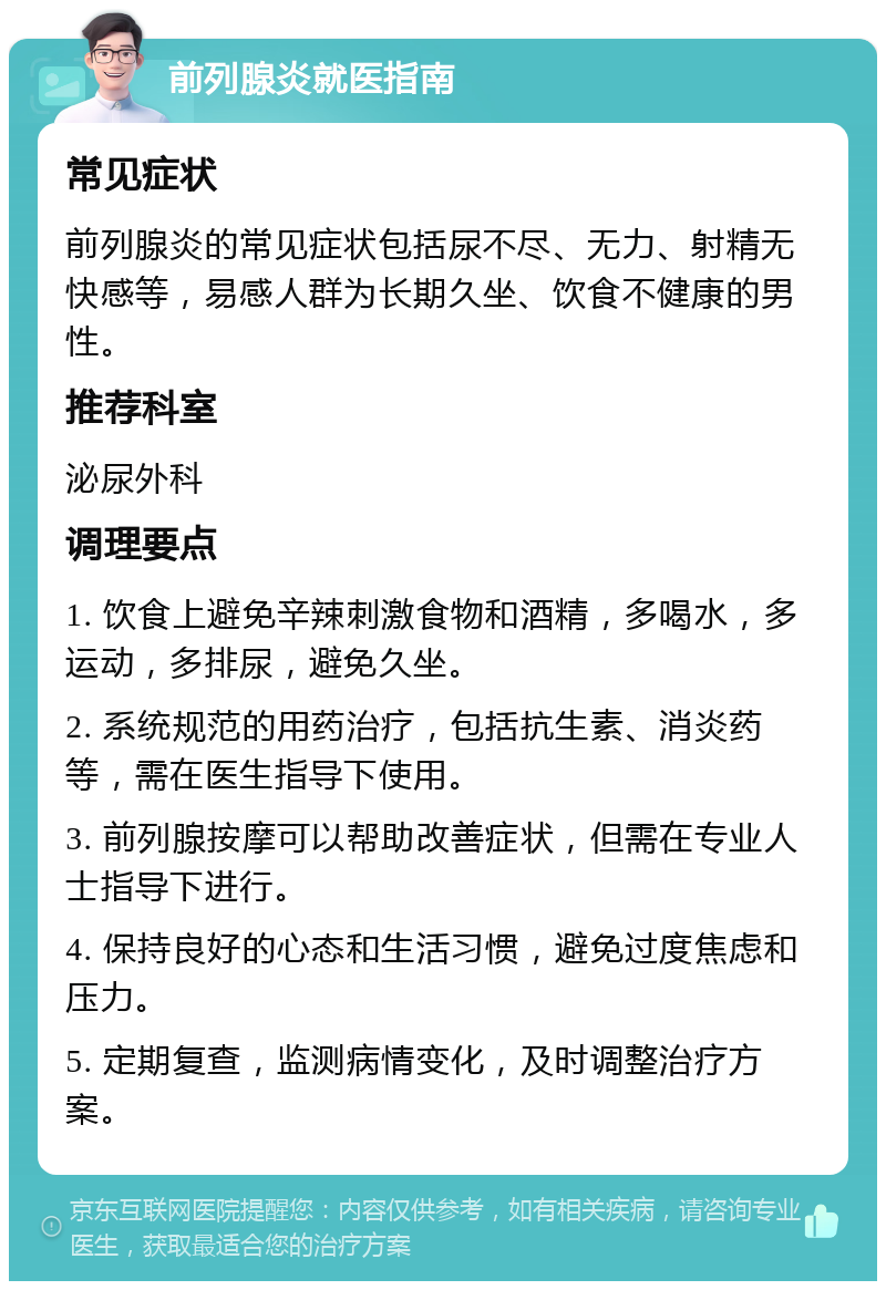 前列腺炎就医指南 常见症状 前列腺炎的常见症状包括尿不尽、无力、射精无快感等，易感人群为长期久坐、饮食不健康的男性。 推荐科室 泌尿外科 调理要点 1. 饮食上避免辛辣刺激食物和酒精，多喝水，多运动，多排尿，避免久坐。 2. 系统规范的用药治疗，包括抗生素、消炎药等，需在医生指导下使用。 3. 前列腺按摩可以帮助改善症状，但需在专业人士指导下进行。 4. 保持良好的心态和生活习惯，避免过度焦虑和压力。 5. 定期复查，监测病情变化，及时调整治疗方案。