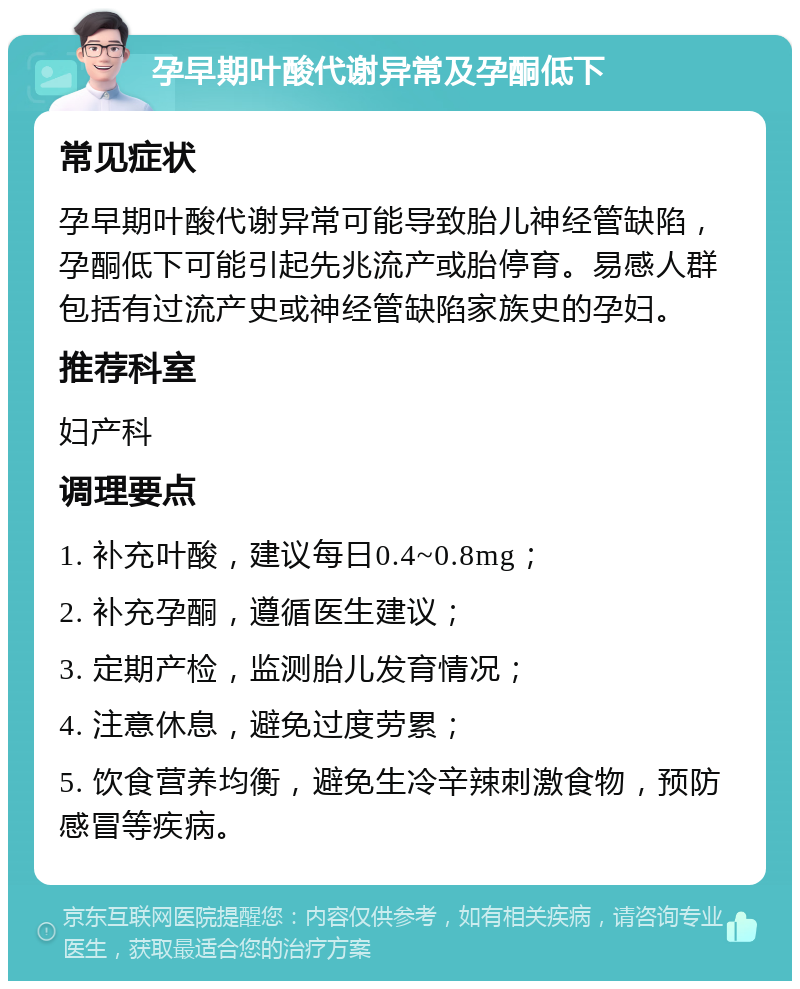 孕早期叶酸代谢异常及孕酮低下 常见症状 孕早期叶酸代谢异常可能导致胎儿神经管缺陷，孕酮低下可能引起先兆流产或胎停育。易感人群包括有过流产史或神经管缺陷家族史的孕妇。 推荐科室 妇产科 调理要点 1. 补充叶酸，建议每日0.4~0.8mg； 2. 补充孕酮，遵循医生建议； 3. 定期产检，监测胎儿发育情况； 4. 注意休息，避免过度劳累； 5. 饮食营养均衡，避免生冷辛辣刺激食物，预防感冒等疾病。