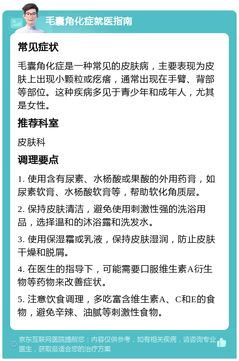 毛囊角化症就医指南 常见症状 毛囊角化症是一种常见的皮肤病，主要表现为皮肤上出现小颗粒或疙瘩，通常出现在手臂、背部等部位。这种疾病多见于青少年和成年人，尤其是女性。 推荐科室 皮肤科 调理要点 1. 使用含有尿素、水杨酸或果酸的外用药膏，如尿素软膏、水杨酸软膏等，帮助软化角质层。 2. 保持皮肤清洁，避免使用刺激性强的洗浴用品，选择温和的沐浴露和洗发水。 3. 使用保湿霜或乳液，保持皮肤湿润，防止皮肤干燥和脱屑。 4. 在医生的指导下，可能需要口服维生素A衍生物等药物来改善症状。 5. 注意饮食调理，多吃富含维生素A、C和E的食物，避免辛辣、油腻等刺激性食物。